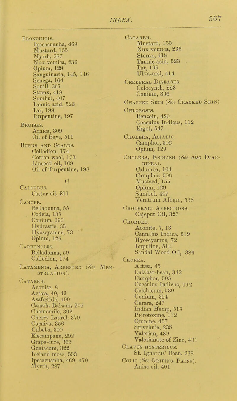 Bronchitis. Ipecacuanha, 469 Mustard, 155 Myrrh, 287 Nux-vomica, 236 Opium, 129 Sanguinaria, 145, 146 Senega, 164 Squill, 367 Storax, 418 Sumbul, 407 Tannic acid, 523 Tar, 199 Turpentine, 197 Bruises. Arnica, 309 Oil of Bays, 511 Burns and Scalds. Collodion, 174 Cotton wool, 173 Linseed oil, 169 Oil of Turpentine, 198 C Calculus. Castor-oil, 211 Cancer. Belladonna, 55 Codeia, 135 Conium, 393 Hydrastis, 33 Hyoscyamus, 73 Opium, 126 Carbuncles. Belladonna, 59 Collodion, 174 Catamenia, Arrested (See Men- struation). Catarrh. Aconite, 8 Actiea, 40, 42 Asafoetida, 400 Canada Balsam, 201 Chamomile, 302 Cherry Laurel, 379 Copaiva, 356 Cubebs, 500 Elecampane, 292- Grape-cure, 363 Guaiacum, 322 Iceland moss, 553 Ipecacuanha, 469, 470 Myrrh, 287 Catarrh. Mustard, 155 Nux-vomica, 236 Storax, 418 Tannic acid, 523 Tar, 199 Ulva-ursi, 414 Cerebral Diseases. Colocynth, 223 Conium, 396 Chapped Skin (See Cracked Skin). Chlorosis. Benzoin, 420 Cocculus Indicus, 112 Ergot, 547 Cholera, Asiatic. Camphor, 506 Opium, 129 Cholera, English (See also Diar- rhoea). Calumba, 104 Camphor, 506 Mustard, 155 Opium, 129 Sumbul, 407 Veratrum Album, 538 Choleraic Affections. Cajeput Oil, 327 Chordee. Aconite, 7, 13 Cannabis Indica, 519 Hyoscyamus, 72 Lupuline, 516 Sandal Wood Oil, 386 Chorea. Actiea, 45 Calabar-bean, 342 Camphor, 505 Cocculus Indicus, 112 Colchicum, 530 Conium, 391 Curara, 247 Indian Hemp, 519 Picrotoxine, 112 Quinine, 457 Strychnia, 235 Valerian, 430 Valerianate of Zinc, 431 Clavus hystericus. St. Ignatius’ Bean, 238 Colic (See Griping Pains). Anise oil, 401