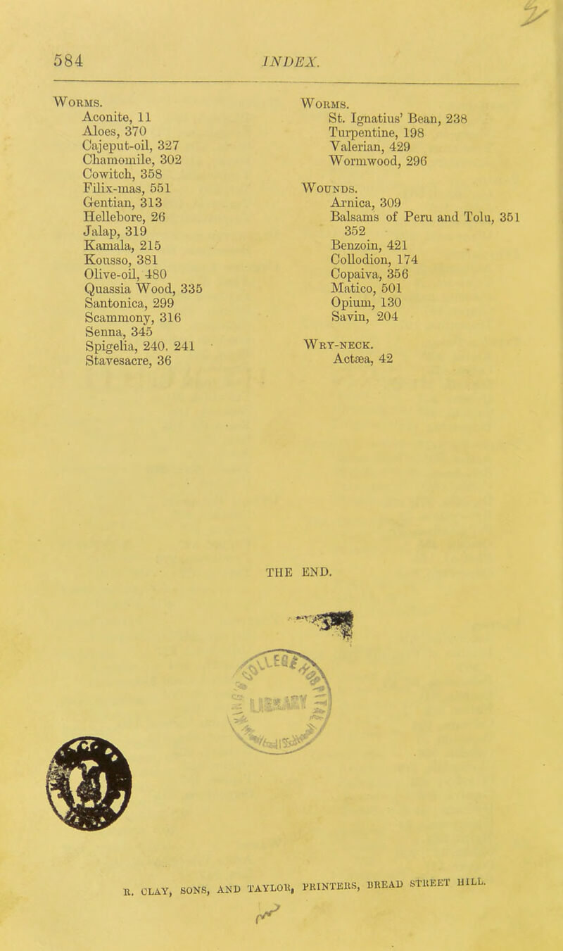 Worms. Aconite, 11 Aloes, 370 Cajeput-oil, 327 Chamomile, 302 Cowitch, 358 Filix-mas, 551 Gentian, 313 Hellebore, 26 Jalap, 319 Kamala, 215 Kousso, 381 Olive-oil, 480 Quassia Wood, 335 Santonica, 299 Scammony, 316 Senna, 345 Spigelia, 240. 241 Stavesacre, 36 Worms. St. Ignatius’ Bean, 238 Turpentine, 198 Valerian, 429 Wormwood, 296 Wounds. Arnica, 309 Balsams of Peru and Tolu, 351 352 Benzoin, 421 Collodion, 174 Copaiva, 356 Matico, 501 Opium, 130 Savin, 204 Wry-neck. Acttea, 42 THE END. R. OLAY, SONS, AND TAYLOR, PRINTERS, BREAD STREET 11ILL.
