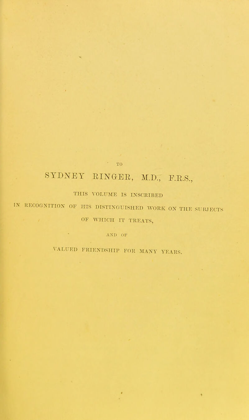 TO SYDNEY RINGEE, M.D, F.E.S, THIS A-OLUME IS INSCRinED RECOGNITION OF titS DISTINGUISHED WORK ON THE SUBJECTS OF WHICH IT TREATS, AN'I) OF \'Ar,UEl) FRIENDSHIP FOR MANY YEARS.