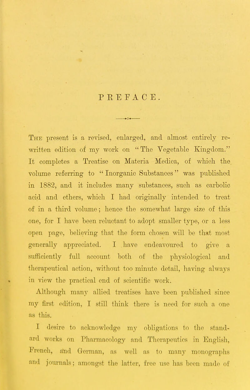 P EE FA C E. The present is a revised, enlarged, and almost entirely re- written edition of my work on  The Vegetable Kingdom. It completes a Treatise on Materia Medica, of which the volume referring to  Inorganic Substances was published in 1882, and it includes many substances, such as carbolic acid and ethers, which I had originally intended to treat of in a third volume; hence the somewhat large size of this one, for I ]iave been reluctant to adopt smaller type, or a less open page, believing that the form chosen will be that most generally appreciated. I have endeavoiu'ed to give a sufficiently full account both of the physiological and therapeutical action, without too minute detail, having always in view the practical end of scientific work. Although many allied treatises have been published since my first edition, I still think there is need for siich a one as this. I desire to acknowledge my obligations to the stand- ard works on Pharmacology and Tlierapeutics in English, French, aind Gorman, as well as to many monograplis and journals; amongst the latter, free use has been made of