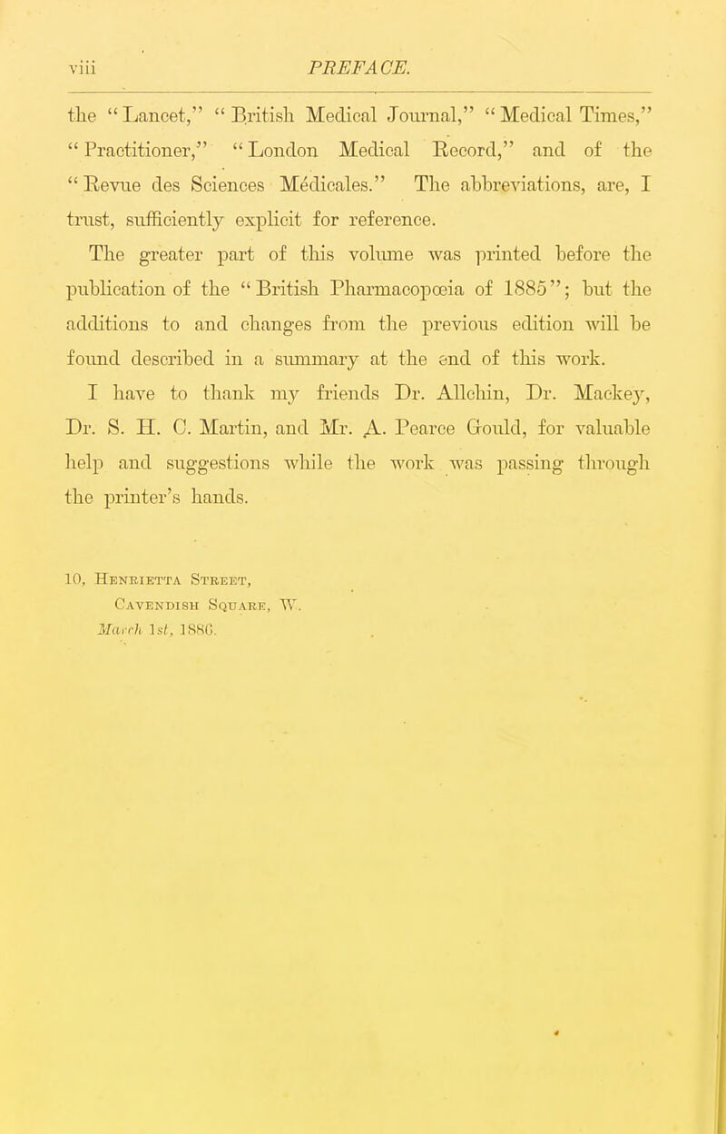 the Lancet, British Medical Journal, Medical Times, Practitioner, London Medical Record, and of the  Revtie des Sciences Medicales. The abbreviations, are, I trust, siiiSciently explicit for reference. The greater part of this volume was ]')rinted before the publication of the British Pharmacopoeia of 1885; but the additions to and changes from the previous edition Avill be found described in a siunmary at the end of this work. I have to thank my fiiends Dr. AUchin, Dr. Mackey, Dr. S. H. C. Martin, and Mr. A. Pearce Grould, for valuable help and suggestions while the work was passing through the printer's hands. 10, Heneietta Street, Cavendish Square, March Is/, 18SG.