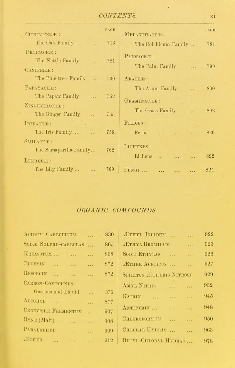 PAQE ■CuPULlFEILi; : The Oak Family 713 URTICACE-i: : The Xettle Family ... 721 The Pine-tree Family ... 730 PAPATACEiE : The Papaw Family ... 752 ZlXGIBEEACE^ : The Ginger Family .. 755 Ieibaceje : The Iris Family 759 . Smilaceje : The SarsaparillaFamily... 762 LiLIACEJE : The Lily Family 769 PAGK Melajs'thace.!; : The Coleliicum Family .. 781 PAEMACEiE : The Palm Family ... 799 AuACEiE : The Arum Family .. 800 GaAMUfACE-u : The Grass Family ... 802 FiLiCES: Ferns 820 LiCHENES : Lichens 822 Fungi 824 ORGANIC COMPOUNDS. AciDUM Cahbolicum 830 ^THYL lODIDUM 922 SOD^i SULPHO-CARBOLAS ... 865 iE'IHY'L HrOJIIDVJI 923 Kreasotum 868 SoDii Ethylas 926 F.UCHSIN 872 ^Ether AcETrci's 927 Resorcin 872 Spiritus JsTri inns Nitrosi 929 Carbon-Compouxds : Ajiyl Nitris 932 Gaseous and Liquid Alcohol 875 877 Kairin 945 Cerevisi^k Fermentum ... 907 Antipyrin 948 Byne (Malt) ()()8 CnLOROFORMUM 950 Paraldehyd 90!) Chloral IIydkas 963 JErnm 912 lU'TYL-ClILOKAL HyIIKAS ... 978