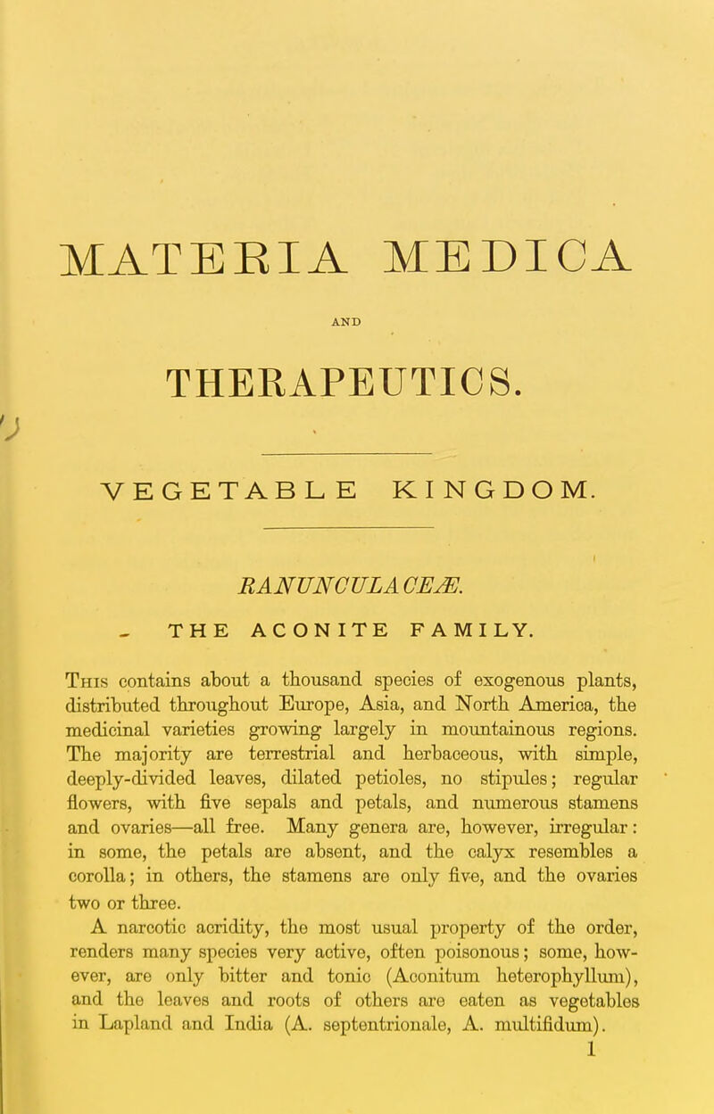 MATERIA MEDICA AND THERAPEUTICS. VEGETABLE KINGDOM. RANUNCULAOE^. THE ACONITE FAMILY. This contains about a thousand species of exogenous plants, distributed tbroiigbout Europe, Asia, and North America, the medicinal varieties growing largely in mountainous regions. The majority are terrestrial and herbaceous, with simple, deeply-divided leaves, dilated petioles, no stipules; regular flowers, with five sepals and petals, and numerous stamens and ovaries—all free. Many genera are, however, irregular: in some, the petals are absent, and the calyx resembles a corolla; in others, the stamens are only five, and the ovaries two or three. A narcotic acridity, the most usual property of the order, renders many species very active, often poisonous; some, how- ever, are only bitter and tonic (Aconitum heterophylliun), and the leaves and roots of others are eaten as vegetables in Lapland and India (A. septentrionale, A. multifidum).