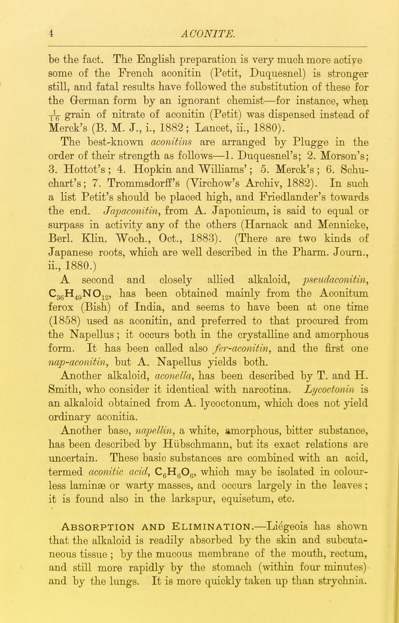 be the fact. The English preparation is very much more aotiye some of the French aconitin (Petit, Duquesnel) is stronger still, and fatal results have followed the substitution of these for the Q-erman form by an ignorant chemist—for instance, when -j^g grain of nitrate of aconitin (Petit) was dispensed instead of Merck's (B. M. J., i., 1882; Lancet, ii., 1880). The best-known aconitins are arranged by Plugge in the order of their strength as follows—1. Duquesnel's; 2. Morson's; 3. Hottot's; 4. Hopkin and Williams'; 5. Merck's; 6. Schu- ohart's; 7. Trommsdorff's (Virchow's Archiv, 1882). In such a list Petit's should be placed high, and Friedlander's towards the end. Japaconitin, from A. Japonicum, is said to equal or surpass in activity any of the others (Hamack and Mennicke, Berl. Klin. Woch., Oct., 1883). (There are two kinds of Japanese roots, which are well described in the Pharm. Joum., ii., 1880.) A second and closely allied alkaloid, pseudaconitin, CggH^gNO^g, has been obtained mainly from the Aconitum ferox (Bish) of India, and seems to have been at one time (1858) used as aconitin, and preferred to that procm-ed fi-om the Napellus; it occurs both in the crystalline and amorphous form. It has been called also fer-aconitin, and the first one nap-aconitin, but A. NapeUus yields both. Another alkaloid, aconeUa, has been described by T. and H. Smith, who consider it identical with narcotina. Lycoctonin is an alkaloid obtained from A. lycoctonum, which does not yield ordinary aconitia. Another base, napellin, a white, amorphous, bitter substance, has been described by Hiibschmann, but its exact relations are uncertain. These basic substances are combined with an acid, termed aconitic acid, CgHgO^, which may be isolated in colour- less laminae or warty masses, and occui-s largely in the leaves; it is found also in the larkspur, equisetum, etc. Absorption and Elimination.—Liegeois has shown that the alkaloid is readily absorbed by the skin and subcuta- neous tissue ; by the mucous membrane of the mouth, rectvmi, and still more rapidly by the stomach (within foui' minutes) and by the lungs. It is more quickly taken up than strychnia.