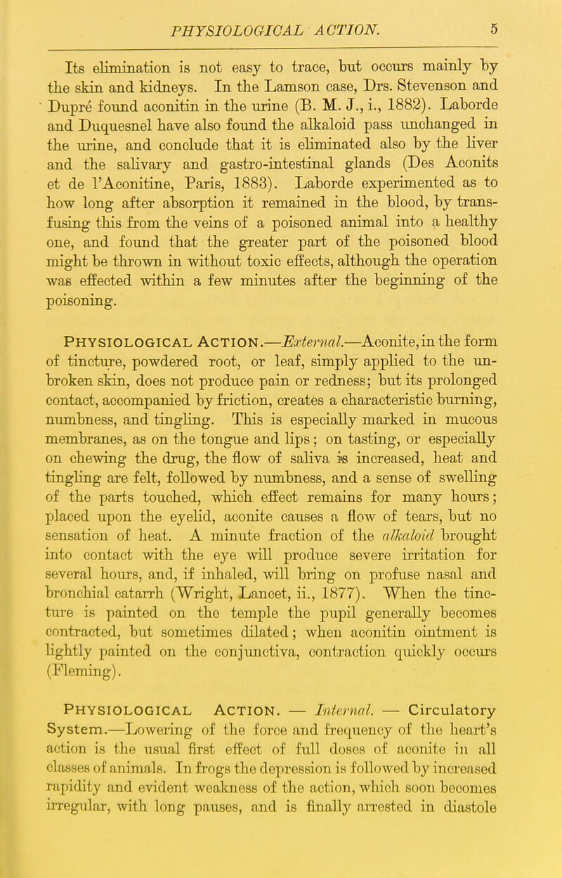 Its elimination is not easy to trace, but occurs mainly by tbe skin and kidneys. In the Lamson case, Drs. Stevenson and Dupre found aconitin in the urine (B. M. J., i., 1882). Laborde and Duquesnel have also found the alkaloid pass unchanged in the urine, and conclude that it is eliminated also by the liver and the salivary and gastro-intestinal glands (Des Aconits et de I'Aconitine, Paris, 1883). Laborde experimented as to how long after absorption it remained in the blood, by trans- fusing this from the veins of a poisoned animal into a healthy one, and found that the greater part of the poisoned blood might be thrown in without toxic effects, although the operation was effected within a few minutes after the beginning of the poisoning. Physiological Action.—External.—Aconite,inthe form of tinctuje, powdered root, or leaf, simply applied to the un- broken skin, does not produce pain or redness; but its prolonged contact, accompanied by friction, creates a characteristic burning, numbness, and tingling. This is especially marked in mucous membranes, as on the tongue and lips; on tasting, or especially on chewing the drug, the flow of saliva is increased, heat and tingling are felt, followed by numbness, and a sense of swelling of the parts touched, which effect remains for many hours; placed upon the eyelid, aconite causes a flow of tears, but no sensation of heat. A minute fraction of the alkaloid brought into contact with the eye will produce severe irritation for several hours, and, if inhaled, will bring on profuse nasal and bronchial catarrh (Wright, Lancet, ii., 1877). When the tinc- ture is painted on the temple the pupil generally becomes contracted, but sometimes dilated; when aconitin ointment is lightly painted on the conjimctiva, contraction quickly occvirs (Fleming). Physiological Action. — Internal. — Circulatory System.—Lowering of the force and frequency of the heart's action is the usual first effect of full doses of aconite in all classes of animals. In frogs the depression is followed by increased rapidity and evident weakness of the action, which soon becomes irregular, with long pauses, and is finally arrested in diastole