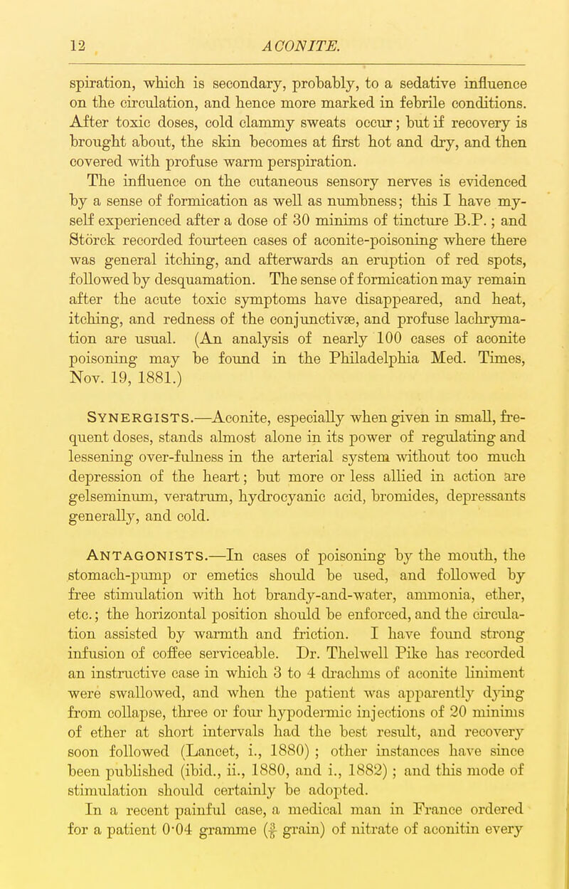 spiration, which is secondary, probably, to a sedative influence on the circulation, and hence more marked in febrile conditions. After toxic doses, cold clammy sweats occur; but if recovery is brought about, the skin becomes at first hot and dry, and then covered with profuse warm perspiration. The influence on the cutaneous sensory nerves is evidenced by a sense of formication as well as numbness; this I have my- self experienced after a dose of 30 minims of tincture B.P.; and Storck recorded fourteen eases of aconite-poisoning where there was general itching, and afterwards an eruption of red spots, followed by desquamation. The sense of formication may remain after the acute toxic symptoms have disappeared, and heat, itching, and redness of the conjunetivse, and profuse lachryma- tion are usual. (An analysis of nearly 100 cases of aconite poisoning may be found in the Philadelphia Med. Times, Nov. 19, 1881.) Synergists.—Aconite, especially when given in small, fi'e- quent doses, stands almost alone in its power of regulating and lessening over-fulness in the arterial system without too much depression of the heart; but more or less allied in action are gelseminimi, veratrum, hydrocyanic acid, bromides, depressants generally, and cold. Antagonists.—In cases of poisoning by the mouth, the stomach-pump or emetics should be used, and followed by free stimulation with hot brandy-and-water, ammonia, ether, etc.; the horizontal position should be enforced, and the cii'cula- tion assisted by warmth and friction. I have found strong infusion of coffee serviceable. Dr. Thelwell Pike has recorded an instructive case in which 3 to 4 draelmis of aconite liniment were swallowed, and when the patient was apparently djing from collapse, thi'ee or foiu- hypodemiie injections of 20 minims of ether at short intervals had the best result, and recovery soon followed (Lancet, i., 1880) ; other instances have since been published (ibid., ii., 1880, and i., 1882); and this mode of stimulation should certainly be adopted. In a recent painful case, a medical man in France ordered for a patient 0*04 gramme (|- grain) of nitrate of aeonitin every