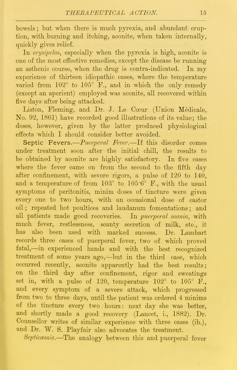 bowels; but when tbere is much pyrexia, and abundant erup- tion, with biu'ning and itcbing, aconite, wben taken internally, quickly gives relief. In eri/sipelas, especially wben tbe pyrexia is bigb, aconite is one of tbe most effective remedies, except tbe disease be running an astbenic course, wben tbe drug is contra-indicated. In my experience of tbirteen idiopatbic cases, wbere tbe temperature varied from 102° to 105° F., and in wbicb tbe only remedy (except an aperient) employed was aconite, all recovered witbin five days after being attacked. Liston, Fleming, and Dr. J. Le Coem' (Union Medicale, No. 92, 1861) bave recorded good illustrations of its value; tbe doses, bowever, given by tbe latter produced pbysiological effects wbicb I sbould consider better avoided. Septic Fevers.—Puerperal Fever.—If tbis disorder comes under treatment soon after tbe initial cbill, tbe results to be obtained by aconite are bigbly satisfactory. In five cases wbere tbe fever came on from tbe second to tbe fiftb day after confinement, witb severe rigors, a pulse of 120 to 140, and a temperature of from 103° to 1056° F., witb tbe usual symptoms of peritonitis, minim doses of tincture were given every one to two bours, witb an occasional dose of castor oil; repeated bot poultices and laudanum fomentations; and all patients made good recoveries. In puerperal mania, witb mucb fever, restlessness, scanty secretion of milk, etc^, it has also been used witb marked success. Dr. Lambart records tbree cases of puerperal fever, two of wbicb proved fatal,—^in experienced bands and witb tbe best recognized treatment of some years ago,—but in tbe tbird case, wbicb occurred recently, aconite apparently bad tbe best results; on tbe tbird day after confinement, rigor and sweatings set in, witb a pulse of 120, temperature 102° to 105° F., and every s3anptom of a severe attack, wbicb progressed from two to tbree days, until tbe patient was ordered 4 minims of tbe tincture every two bours: next day sbe was better, and sbortly made a good recovery (Lancet, i., 1882). Dr. Counsellor writes of similar experience witb tkree cases (ib.), and Dr. W. S. Playfair also advocates tbe treatment. Septicmnia.—Tbe analogy between tbis and puerperal fever