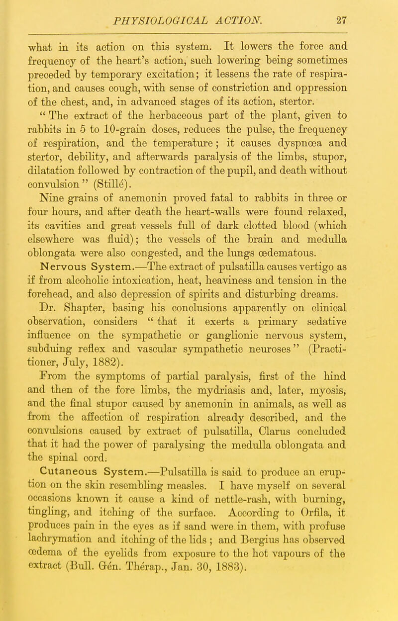 what in its action on this system. It lowers the force and frequency of the heart's action, such lowering being sometimes preceded by temporary excitation; it lessens the rate of respira- tion, and causes cough, with sense of constriction and oppression of the chest, and, in advanced stages of its action, stertor.  The extract of the herbaceous part of the plant, given to rabbits in 5 to 10-grain doses, reduces the pulse, the frequency of respiration, and the temperature; it causes dyspnoea and stertor, debility, and afterwards paralysis of the limbs, stupor, dilatation followed by contraction of the pupil, and death without convulsion (Stille). Nine grains of anemonin proved fatal to rabbits in thi-ee or four hours, and after death the heart-walls were found relaxed, its cavities and great vessels full of dark clotted blood (which elsewhere was fluid); the vessels of the braia and medulla oblongata were also congested, and the lungs oedematous. Nervous System.—The extract of ptdsatilla causes vertigo as if from alcoholic intoxication, heat, heaviness and tension in the forehead, and also depression of spirits and disturbing dreams. Dr. Shapter, basing his conclusions apparently on clinical observation, considers  that it exerts a primary sedative influence on the sympathetic or ganglionic nervous system, subduing reflex and vascular sympathetic neuroses (Practi- tioner, July, 1882). From the symptoms of partial paralysis, first of the hiad and then of the fore limbs, the mydriasis and, later, myosis, and the final stupor caused by anemonin in animals, as well as from the affection of respiration already described, and the convidsions caused by extract of pulsatilla, Clarus concluded that it had the power of paralysing the medulla oblongata and the spinal cord. Cutaneous System.—Pulsatilla is said to produce an erup- tion on the skin resembling measles. I have myself on several occasions known it cause a kind of nettle-rash, with burning, tingling, and itching of the surface. According to Orfila, it produces pain in the eyes as if sand were in them, with profuse lachrymation and itching of the lids ; and Bergius has observed codema of the eyelids from exposure to the hot vapours of the extract (Bull. Gen. Therap., Jan. 30, 1883).