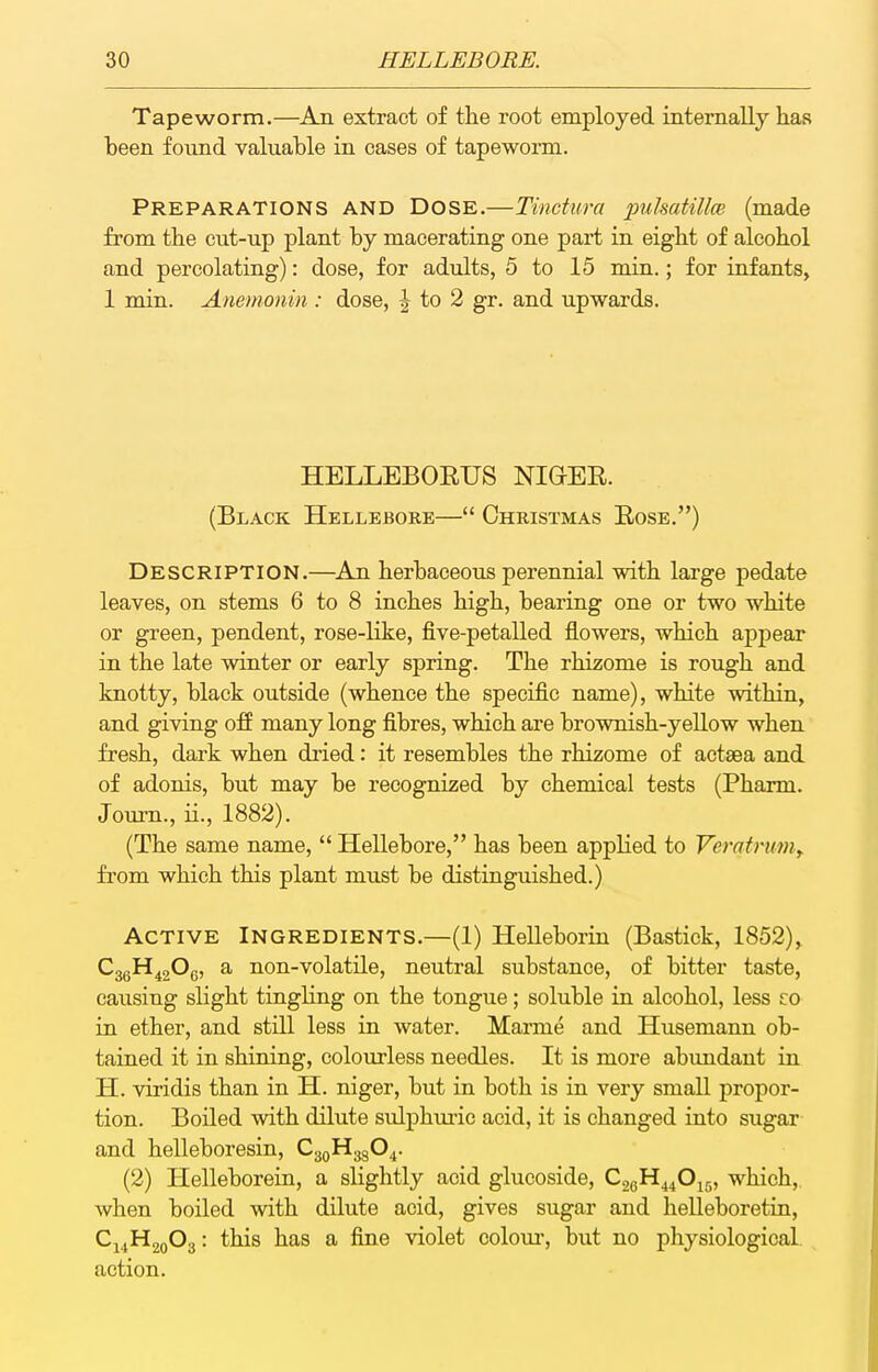 Tapeworm.—An extract of the root employed internally has been found valuable in eases of tapeworm. Preparations and Dose.—Tinetura pukatillce (made from the cut-up plant by macerating one part in eight of alcohol and percolating): dose, for adults, 5 to 15 min.; for infants, 1 min. Anemonin : dose, |- to 2 gr. and upwards. HELLEBORUS NIGER. (Black Hellebore— Christmas Rose.) Description.—An herbaceous perennial with large pedate leaves, on stems 6 to 8 inches high, bearing one or two white or green, pendent, rose-like, five-petalled flowers, which appear in the late winter or early spring. The rhizome is rough and knotty, black outside (whence the specific name), white within, and giving ofP many long fibres, which are brownish-yeUow when fresh, dark when dried: it resembles the rhizome of actaea and of adonis, but may be recognized by chemical tests (Pharm. Journ., ii., 1882). (The same name,  Hellebore, has been applied to Veratruniy fi'om which this plant must be distinguished.) Active Ingredients.—(1) HeUeborin (Bastick, 1852), C3gH^20e, a non-volatile, neutral substance, of bitter taste, causing slight tingling on the tongue; soluble in alcohol, less zo in ether, and still less in water. Marme and Husemann ob- tained it in shining, colourless needles. It is more abimdant ia H. viridis than in H. niger, but in both is in very small propor- tion. Boiled with dilute sulphiu-ic acid, it is changed into sugar and helleboresin, C3QH3g04. (2) Helleborein, a slightly acid glucoside, CjgH^^Oir,, which,, when boiled with dilute acid, gives sugar and helleboretin, C14H20O3: this has a fine violet colom, but no physiological action.