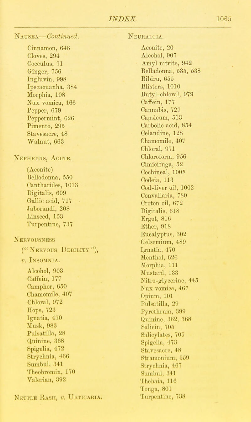 Nausea— Continued. Cinnamon, 646 Cloves, 294 Cocculns, 71 Ginger, 756 Ingluvin, 998 Ipecacuanha, 3S4 Morphia, 108 Nux vomica, 466 Pepper, 679 Peppermint, 626 Pimento, 295 Stavesacre, 48 Walmit, 663 Nephritis, Acute. (Aconite) Belladonna, 550 Cantharides, 1013 Digitalis, 609 Gallic acid, 717 Jahorandi, 208 Linseed, 153 Tiu'pentine, 737 Nervousness ( Nervous Debility ), V. Insomnia. Alcohol, 903 CafPein, 177 Camphor, 650 Chamomile, 407 Chloral, 972 Hops, 723 Ignatia, 470 Musk, 983 Pulsatilla, 28 Uuinine, 368 Spigelia, 472 Strychnia, 466 Sumbul, 341 Theobromin, 170 Valerian, 392 Nettle Hash, Uuticauia. Neuralgia. Aconite, 20 Alcohol, 907 Amyl nitrite, 942 Belladonna, 535, 538 Bibiru, 655 Blisters, 1010 Butyl-chloral, 979 CafEein, 177 Cannabis, 727 Capsicum, 513 Carbolic acid, 854 Celandine, 128 Chamomile, 407 Chloral, 971 Chloroform, 956 Cimicifuga, 52 Cochineal, 1005 Codeia, 113 Cod-liver oil, 1002 Cionvallaria, 780 Croton oil, 672 Digitalis, 618 Ergot, 816 Ether, 918 Eucalyptus, 302 Gelsemium, 489 Ignatia, 470 Menthol, 626 Morphia, 111 Mustard, 133 Nitro-glycerine, 445 Nux vomica, 467 Opium, 101 Pulsatilla, 29 Pyrcthi'um, 399 (iuininc, 362, 368 Siiliciii, 705 Salicylates, 705 Spigelia, 473 Stavesaci'e, 48 Stramonium, 559 Stry(;hnia, 467 Sunibul, 341 Thebaia, 116 Tonga, 801 Turpentine, 738