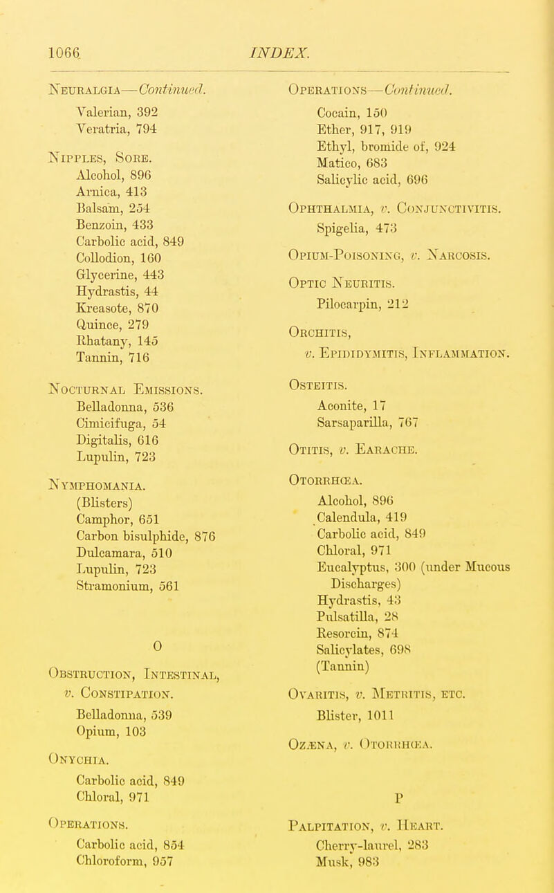 Neuralgia—Confimu'd. Valerian, 392 Veratria, 794 Nipples, Soee. Alcohol, 896 Arnica, 413 Balsam, 2o4 Benzoin, 433 Carbolic acid, 849 Collodion, 160 Glycerine, 443 Hydrastis, 44 Kreasote, 870 Q-uince, 279 Rhatany, 145 Tannin,^ 716 Nocturnal Emissions. Belladonna, 536 Cimicifuga, 54 Digitalis, 616 Lupulin, 723 Nymphomania. (Blisters) Camphor, 651 Carbon bisulphide, 876 Dulcamara, 510 Lupulin, 723 Stramonium, 561 0 Obstruction, Intestinal, V. Constipation. Belladonna, 539 Opiiim, 103 Onychia. Carbolic acid, 849 Chloral, 971 Operations. Carbolic acid, 854 Chloroform, 957 Operations—Cuntinmd. Cocain, 150 Ether, 917, 919 Ethyl, bromide of, 924 Matico, 683 Salicylic acid, 696 Ophthalmia, v. Conjunctivitis. Spigelia, 473 Opium-Poisoning, v. Narcosis. Optic Neuritis. Pilocarpin, 212 Orchitis, V. Epididymitis, Inflammation. Osteitis. Aconite, 17 Sarsaparilla, 767 Otitis, v. Earache. Otorrhcea. Alcohol, 896 Calendula, 419 Carbolic acid, 849 Chloral, 971 Eucalyptus, 300 (under Mucous Discharges) Hydrastis, 43 Pidsatilla, 28 Resorcin, 874 Salicylates, 698 (Tannin) Ovaritis, v. j\Iethitis, etc. Blister, 1011 Oz.ENA, C. OtORRIKKA. Palpitation, v. Heart. Cherry-laurel, 283 Muskj 983