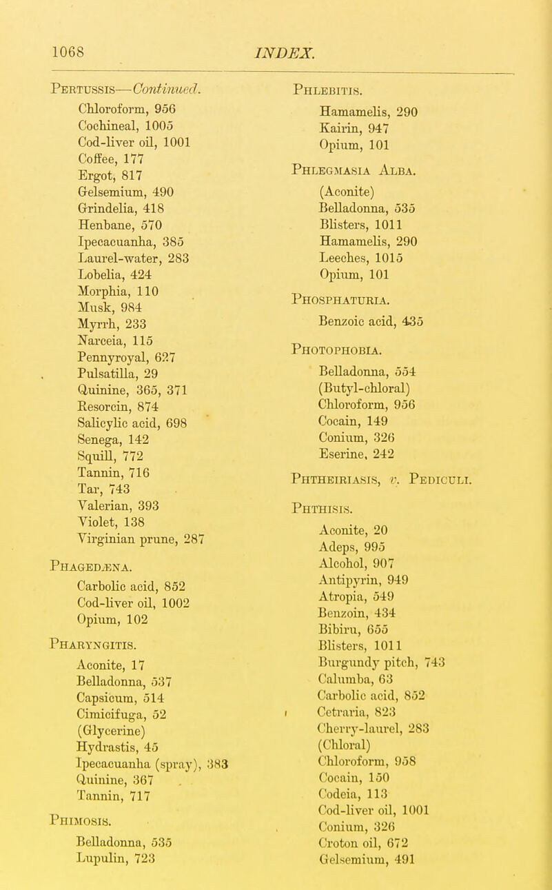 Pertussis— Continued. Chloroform, 956 Cochineal, 1005 Cod-liver oU, 1001 Coffee, 177 Ergot, 817 Gelsemium, 490 Grindelia, 418 Henbane, 570 Ipecacuanha, 385 Laurel-water, 283 Lohelia, 424 Morphia, 110 Musk, 984 Myrrh, 233 Narceia, 115 Pennyroyal, 627 Pulsatilla, 29 Quinine, 365, 371 Resorcin, 874 Salicylic acid, 698 Senega, 142 Squm, 772 Tannin, 716 Tar, 743 Valerian, 393 Yiolet, 138 Virginian prune, 287 Phaged/ENa. Carbolic acid, 852 Cod-liver oil, 1002 Opiiim, 102 Pharyngitis. Aconite, 17 Belladonna, 537 Capsicum, 514 Cimicifuga, 52 (Glycerine) Hydrastis, 45 Ipecacuanha (spray), 383 Quinine, 367 Tannin, 717 Phimosis. Belladonna, 535 Lupulin, 723 Phlebitis. Hamamelis, 290 Kairin, 947 Opium, 101 Phlegjiasia Alba. (Aconite) Belladonna, 535 Blisters, 1011 Hamamelis, 290 Leeches, 1015 Opium, 101 Phosphaturia. Benzoic acid, 455 Photophobia. Belladonna, 554 (Butyl-chloral) Chloroform, 956 Cocain, 149 Conium, 326 Eserine. 242 Phtheiriasis, v. Pediculi. Phthisis. Aconite, 20 Adeps, 995 Alcohol, 907 Antipyrin, 949 Atropia, 549 Benzoin, 434 Bibiru, 655 Blisters, 1011 Burgundy pitch, 743 Calumba, 63 Carbolic acid, 852 I Cetraria, 823 Cherry-laurel, 283 (Chloral) Chloroform, 958 Cocain, 150 Codeia, 113 Cod-liver oU, 1001 Conium, 326 Croton oil, 672 Gelsemium, 491