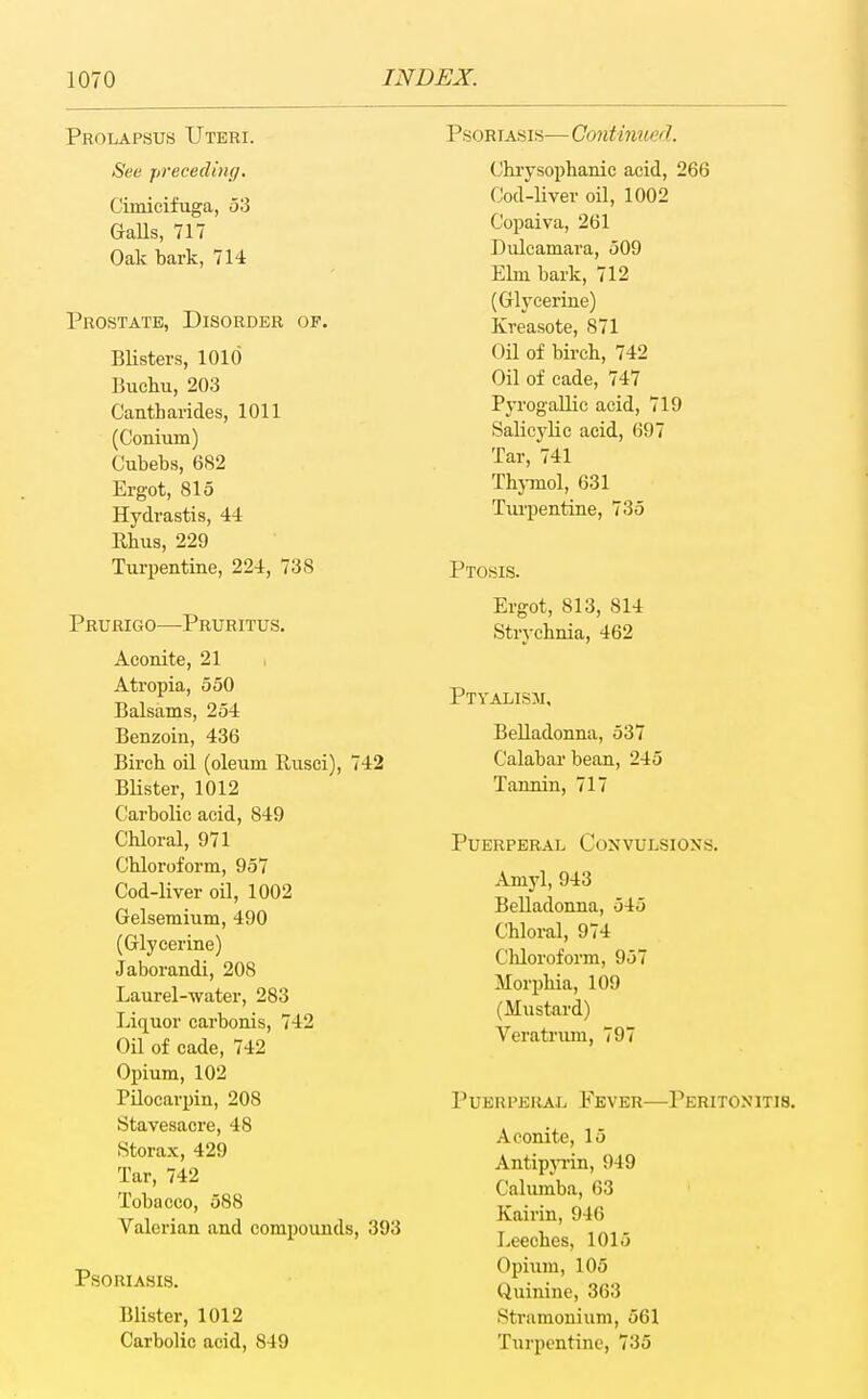 Prolapsus Uteri. See preceding. Cimicifuga, 53 GaUs, 717 Oak bark, 714 Prostate, Disorder op. BUsters, 1010 Buchu, 203 Cantharides, 1011 (Conium) Cubebs, 682 Ergot, 815 Hydrastis, 44 Rhus, 229 Turpentine, 224, 738 Prurigo—-Pruritus. Aconite, 21 Atropia, 550 Balsams, 254 Benzoin, 436 Birch oil (oleum Rusei), 742 Blister, 1012 Carbolic acid, 849 Chloral, 971 Chloroform, 957 Cod-liver oil, 1002 Gelsemium, 490 (Glycerine) Jaborandi, 208 Laurel-water, 283 Liquor carbonis, 742 Oil of cade, 742 Opium, 102 Pilocarpin, 208 Stavesacre, 48 8torax, 429 Tar, 742 Tobacco, 588 Valerian and compounds, 393 Psoriasis. Blister, 1012 Carbolic acid, 849 Psoriasis— Continued. Chiysophanic acid, 266 Cod-liver oil, 1002 Copaiva, 261 Dulcamai'a, 509 Elm bark, 712 (Glycerine) Kreasote, 871 Oil of birch, 742 Oil of cade, 747 Pyrogallic acid, 719 Salicylic acid, 697 Tar, 741 Thj-mol, 631 Tm-pentine, 735 Ptosis. Ergot, 813, 814 Strychnia, 462 Ptyalism, Belladonna, 537 Calabar bean, 245 Tannin, 717 Puerperal Convulsions. Amyl, 943 Belladonna, 545 Chloral, 974 Chloroform, 957 Morphia, 109 (Mustard) Veratnmi, 797 Puerperal Fever—Peritonitis. Aconite, 15 Antipp'in, 949 Calumba, 63 Kairin, 946 Leeches, 1015 Opium, 105 Quinine, 363 Stramonium, 561 Turpentine, 735
