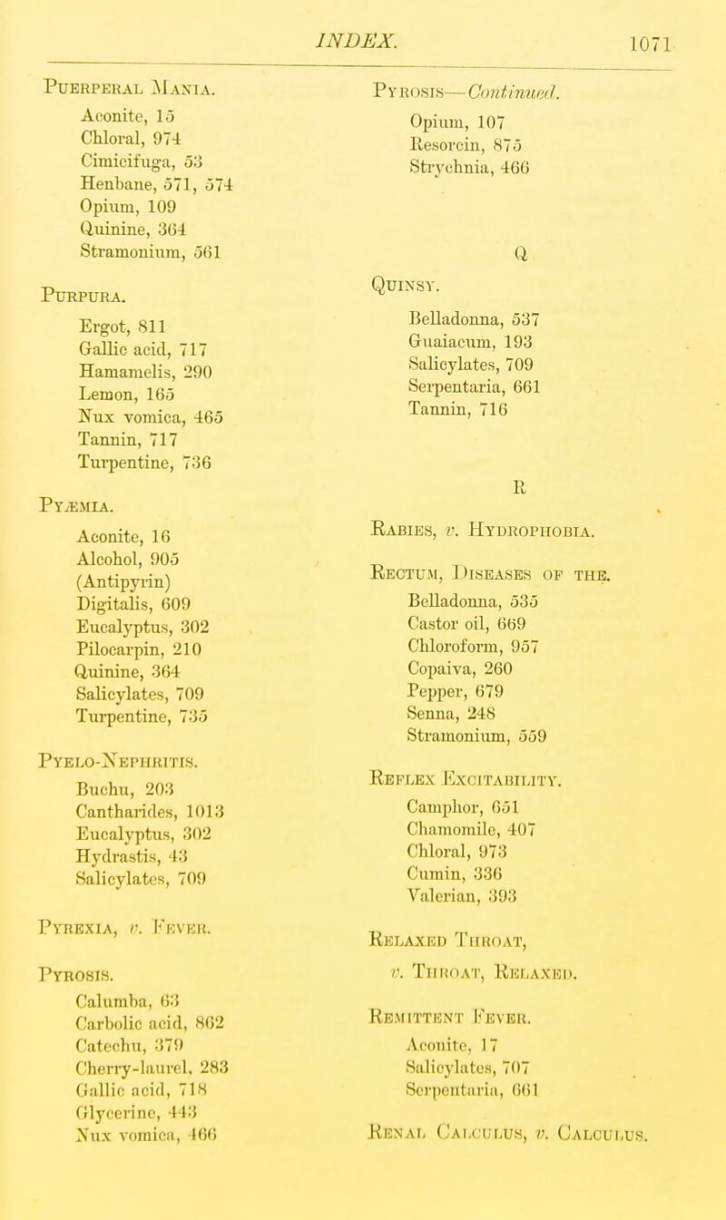 Puerperal ^Iania. Aconite, 15 Chloral, 974 Cimicifuga, 53 Henbane, 571, 574 Opium, 109 (iuinine, 304 Stramonium, 561 Purpura. Ergot, 811 Gallic acid, 717 Hamanielis, 290 Lemon, 165 Nux vomica, 465 Tannin, 717 Turpentine, 736 Pyaemia. Aconite, 16 Alcohol, 905 (Antipyrin) Digitalis, 609 Eucalyptus, 302 Pilocarpin, 210 Quinine, 364 Salicylates, 709 Turpentine, 735 Pyelo-^N'ephritis. Buchu, 203 Cantharifles, 1013 Eucalyptus, 302 Hydrastis, 43 Salicylates, 709 Pyrexia, r. Fever. Pyrosis. Calumba, 63 Carbolic acid, 802 Catechu, 379 Cherry-laurel. 283 Gallic acid, 718 Gl3'cerinc, 443 Nux vomica, 466 Pyrosis— Continued. Opium, 107 Ilesorcin, 875 Strychnia, 466 Q Quinsy. Belladonna, 537 Guaiacum, 193 Salicylates, 709 Sei-pentaria, 661 Tannin, 716 R Eabies, v. Hydrophobia. Eectum, Diseases of the. Belladoima, 535 Castor oil, 669 Chloroform, 957 Copaiva, 260 Pepper, 679 Senna, 248 Stramonium, 559 Reflex 1'^xcitability. Camphor, 651 Chamomile, 407 Chloral, 973 Cumin, 336 Valerian, 393 Eelaxed Throat, V. TllIiOA'l', lllCLAXEl). EEiMITTBNT I'^EVEK. Aconite, 17 Salicylates, 707 Serpentaria, 6()1 Eenal Calculus, v. Calculus.
