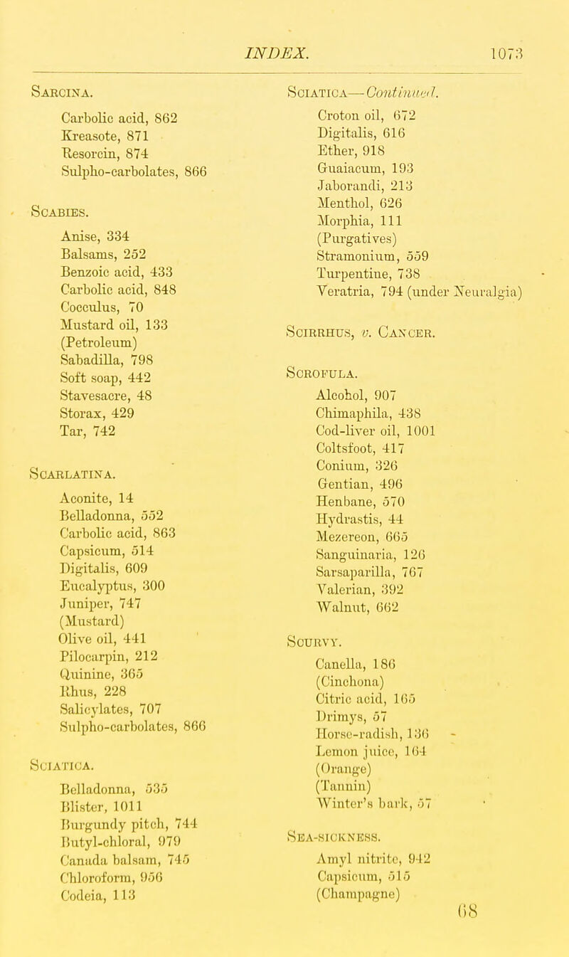 Saecina. Carbolic acid, 862 Kreasote, 871 Uesorcin, 874 Siilpho-earbolates, 866 Scabies. Anise, 334 Balsams, 252 Benzoic acid, 433 Carbolic acid, 848 Cocculus, 70 Mustard oil, 133 (Petroleum) Sabadilla, 798 Soft soap, 442 Stavesacre, 48 Storax, 429 Tar, 742 SCABLATINA. Aconite, 14 Belladonna, 552 Carbolic acid, 863 Capsicum, 514 Digitalis, 609 Eiicalyptiis, 300 Juniper, 747 (Mustard) Olive oil, 441 Pilocarpin, 212 Quinine, 365 llhus, 228 Salicylates, 707 Sulpho-carbolates, 866 Sciatica. Belladonna, 535 Blister, 1011 Bvirgundy pitch, 744 Hutyl-chioral, 979 Canada balsam, 745 Chloroform, 956 C'odeia, 113 Sciatica—-Gontiniu'd. Croton oil, 672 Digitalis, 616 Ether, 918 Guaiacum, 193 Jaborandi, 213 Menthol, 626 Morphia, 111 (Purgatives) Stramonium, 559 Turpentine, 738 Veratria, 794 (imder Xeuralgia) SciRRHUs, V. Cancer. Scrofula. Alcohol, 907 ChimaphUa, 438 Cod-liver oil, 1001 Coltsfoot, 417 Conium, 326 Gentian, 496 Henbane, 570 Hydrastis, 44 Mezereon, 665 Sanguinaria, 126 Sarsaparilla, 767 Valerian, 392 Walnut, 662 Scurvy. Canella, 186 (Cinchona) Citric acid, 165 Drimys, 57 Horse-radish, 13() Lemon juice, 164 (Orange) (Tannin) Winter's bark, 57 Sba-hickness. Amyl nitrite, 942 Capsicum, 515 (Champagne) {)8