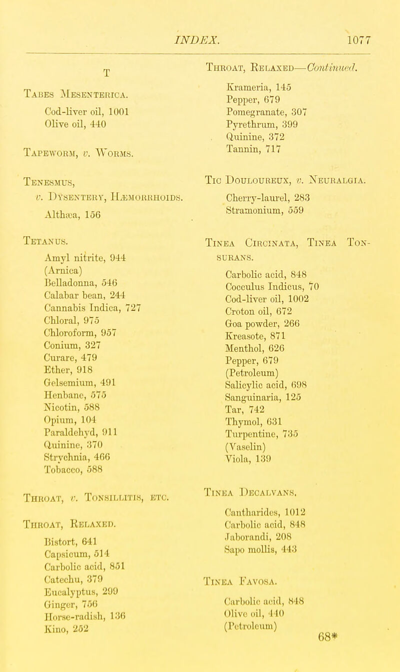 \077 Throat, Re laxed— Continual 1. Taues Mesenterica. Cod-liver oQ, 1001 Olive oil, 440 Tapeworm, v. Worms. Krameria, 145 Pepper, 679 Pomegranate, 307 Pyrethram, ;j99 Quinine, 372 Tannin, 717 Tenesmus, Tig Douloureux, d. Xeuralgia. 0. Dysentery, Haemorrhoids. Cherry-laurel, 283 Althaea, 156 Stramonium, 559 Tetanus. Amyl nitrite, 944 (Arnica) Belladonna, 546 Calabar bean, 244 Cannabis Tndica, 727 Chloral, 975 Chloroform, 957 Conium, 327 Curare, 479 Ether, 918 Gelsemium, 491 Henbane, 575 Mcotin, 588 Opium, 104 Paraldehyd, 911 Ciuinine, 370 Strychnia, 466 Tobacco, 588 Throat, v. Tonsillitis, etc. Throat, Relaxed. Bistort, 641 Capsicum, 514 Carbolic acid, 851 Catechu, 379 Eucalyptus, 299 Ginger, 750 Horse-radish, 136 Kino, 252 Tinea Circinata, Tinea Ton- surans. Carbolic acid, 848 CoccTilus Indicus, 70 Cod-liver oil, 1002 Croton oil, 672 Goa powder, 266 Kreasote, 871 Menthol, 626 Pepper, 679 (Petroleum) Salicylic acid, (598 Sanguinaria, 125 Tar, 742 Thymol, 631 Turpentine, 735 (Vaselin) Viola, 139 Tinea Decalvans. Cantharides, 1012 Carbolic acid, 848 .Faborandi, 208 Sapo mollis, 443 Tinea Favosa. Ciirbolic acid, 848 Olive oil, 440 (Petroleum) 68*