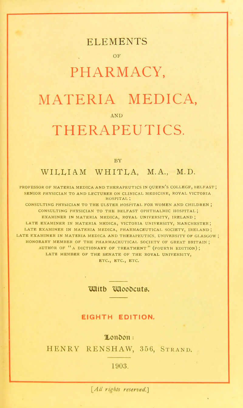 OF PHARMACY, MATERIA MEDICA, AND THERAPEUTICS. BY WILLIAM WHITLA, M.A., M.D. PROFESSOR OF MATERIA MEDICA AND THERAPEUTICS IN QUKEN's COLLEGE, BELFAST ; SENIOR PHYSICIAN TO AND LECTURER ON CLINICAL MEDICINE, ROYAL VICTORIA HOSPITAL ; CONSULTING PHYSICIAN TO THE ULSTER HOSPITAL FOR WOMEN AND CHILDREN ; CONSULTING PHYSICIAN TO THE BELFAST OPHTHALMIC HOSPITAL; EXAMINER IN MATERIA MEDICA, ROYAL UNIVERSITY, IRELAND ; LATE EXAMINER IN MATERIA MEDICA, VICTORIA UNIVERSITY, MANCHESTER I LATE EXAMINER IN MATERIA MEDICA, PHARMACEUTICAL SOCIETY, IRELAND ; LATE EXAMINER IN MATERIA MEDICA AND THERAPEUTICS, UNIVF.RSITY OF GLASGOW ; HONORARY MEMBER OF THE PHARMACEUTICAL SOCIETY OF GREAT BRITAIN; AUTHOR OF a DICTIONARY OF TREATMENT (FOURTH EDITION); LATE MEMBER OF THE SENATE OF THE ROYAL UNIVERSITY, ETC., ETC., ETC. MJtb •WflooScuts. EIGHTH EDITION. XoiiDon: HENRY RENSHAW, 356, Strand. 1903. \_A// rights reserved.']