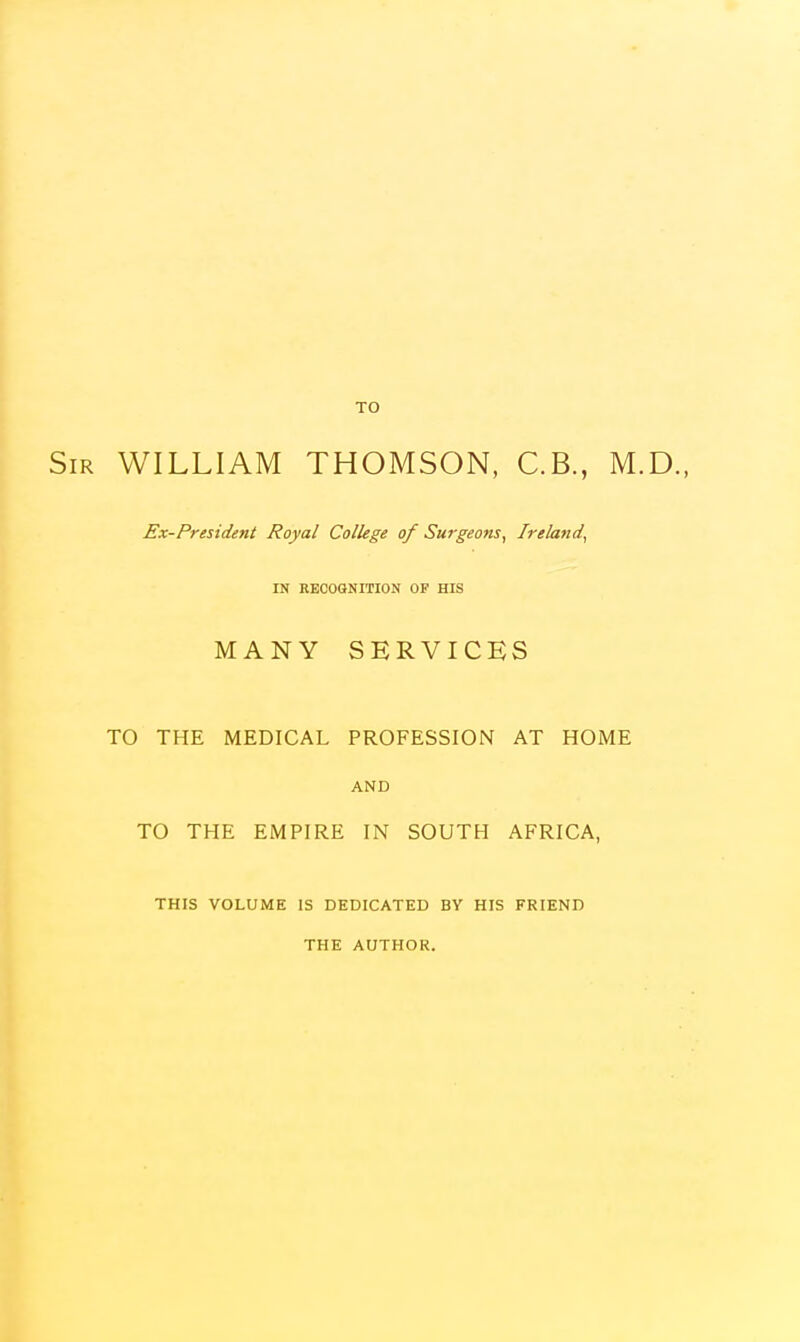 TO Sir WILLIAM THOMSON, C.B., M.D., Ex-President Royal College of Surgeons, Ireland, IN RECOGNITION OF HIS MANY SERVICES TO THE MEDICAL PROFESSION AT HOME AND TO THE EMPIRE IN SOUTH AFRICA, THIS VOLUME IS DEDICATED BY HIS FRIEND THE AUTHOR.