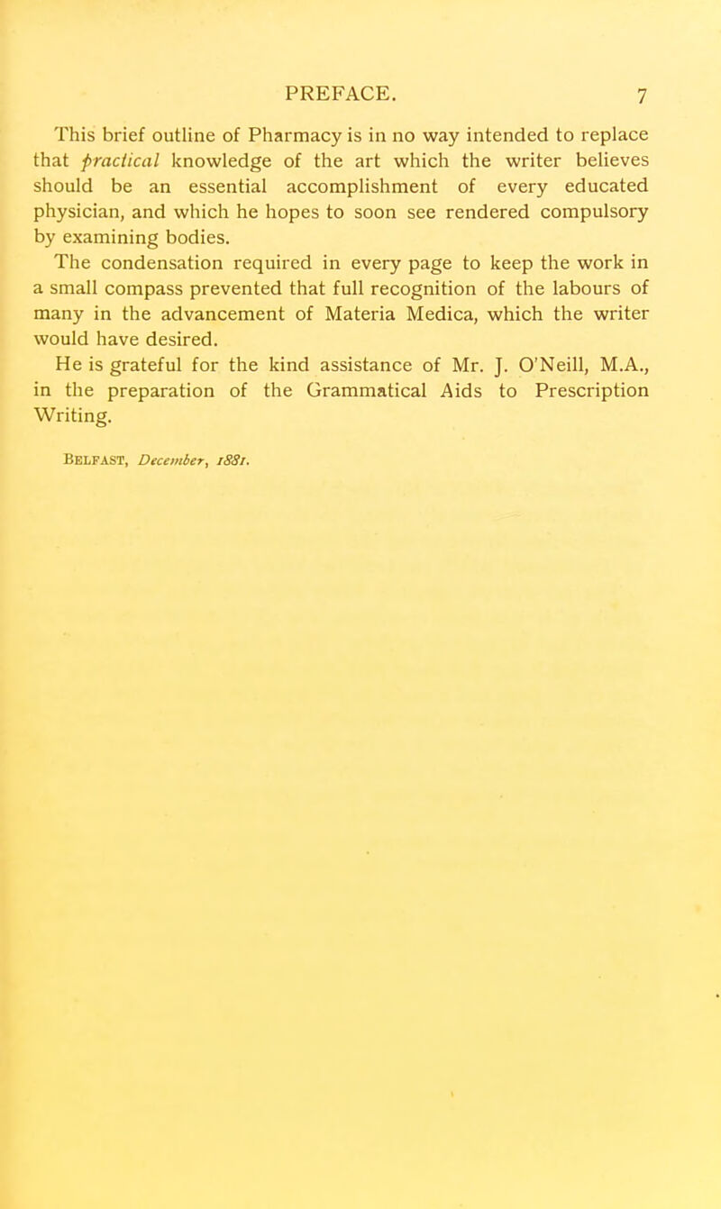 This brief outline of Pharmacy is in no way intended to replace that practical knowledge of the art which the writer believes should be an essential accomplishment of every educated physician, and which he hopes to soon see rendered compulsory by examining bodies. The condensation required in every page to keep the work in a small compass prevented that full recognition of the labours of many in the advancement of Materia Medica, which the writer would have desired. He is grateful for the kind assistance of Mr. J. O'Neill, M.A., in the preparation of the Grammatical Aids to Prescription Writing. Belfast, December, 1881.