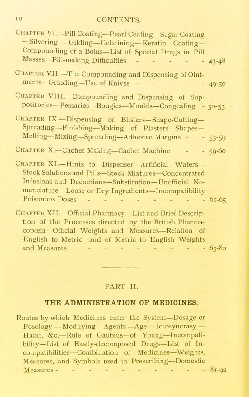 Chapter VI.—Pill Coating—Pearl Coating—Sugar Coating —Silvering — Gilding— Gelatining— Keratin Coating- Compounding of a Bolus—List of Special Drugs in Pill Masses—Pill-making Difficulties 43-48 Chapter VII.—The Compounding and Dispensing of Oint- ments—Grinding—Use of Knives 49-50 Chapter VI11.—Compounding and Dispensing of Sup- positories—Pessaries—Bougies—Moulds—Congealing - 50-53 Chapter IX.—Dispensing of Blisters—Shape-Cutting— Spreading—Finishing—Making of Plasters—Shapes— Melting—Mixing—Spreading—Adhesive Margins - - 53-59 Chapter X.—Cachet Making—Cachet Machine - - 59-60 Chapter XI.—Hints to Dispenser—Artificial Waters- Stock Solutions and Pills—Stock Mixtures—Concentrated Infusions and Decoctions—Substitution—Unofficial No- menclature—Loose or Dry Ingredients—Incompatibility Poisonous Doses - -- -- -- - 61-65 Chapter XII.—Official Pharmacy—List and Brief Descrip- tion of the Processes directed by the British Pharma- copoeia—Official Weights and Measures—Relation of English to Metric—and of Metric to English Weights and Measures - - 65-80 PART II. THE ADMINISTRATION OF MEDICINES. Routes by which Medicines enter the System—Dosage or Posology — Modifying Agents —Age— Idiosyncrasy — Habit, &c.—Rule of Gaubius—of Young—Incompati- bility—List of Easily-decomposed Drugs—List of In- compatibilities—Combination of Medicines—Weights, Measures, and Symbols used in Prescribing—Domestic Measures 81-92