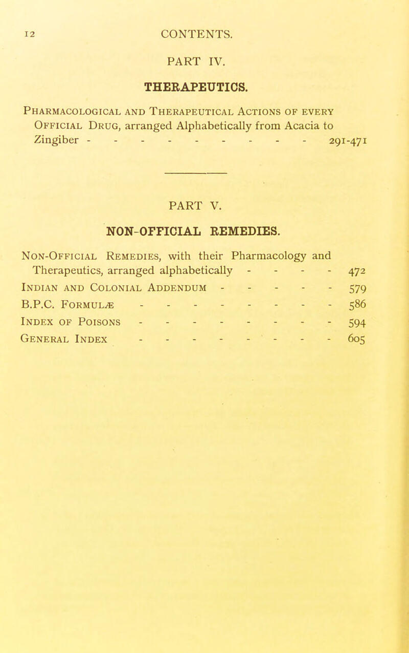 PART IV. THERAPEUTICS. Pharmacological and Therapeutical Actions of every Official Drug, arranged Alphabetically from Acacia to Zingiber 291-471 PART V. NON-OFFICIAL REMEDIES. Non-Official Remedies, with their Pharmacology and Therapeutics, arranged alphabetically - - - - 472 Indian and Colonial Addendum 579 B.P.C. Formula ........ 586 Index of Poisons 594 General Index - - - - - - - - 605