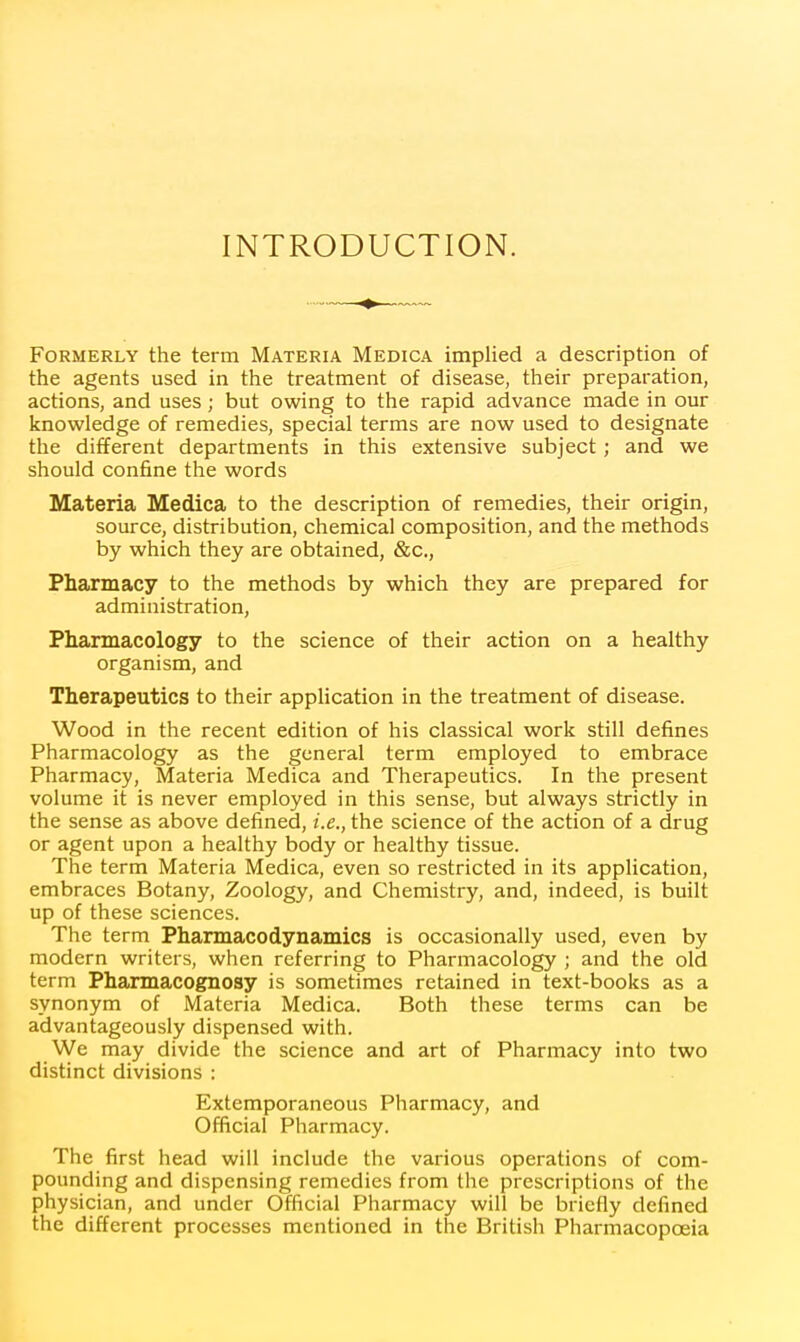 INTRODUCTION. Formerly the term Materia Medica implied a description of the agents used in the treatment of disease, their preparation, actions, and uses; but owing to the rapid advance made in our knowledge of remedies, special terms are now used to designate the different departments in this extensive subject; and we should confine the words Materia Medica to the description of remedies, their origin, source, distribution, chemical composition, and the methods by which they are obtained, &c.. Pharmacy to the methods by which they are prepared for administration, Pharmacology to the science of their action on a healthy organism, and Therapeutics to their application in the treatment of disease. Wood in the recent edition of his classical work still defines Pharmacology as the general term employed to embrace Pharmacy, Materia Medica and Therapeutics. In the present volume it is never employed in this sense, but always strictly in the sense as above defined, i.e., the science of the action of a drug or agent upon a healthy body or healthy tissue. The term Materia Medica, even so restricted in its application, embraces Botany, Zoology, and Chemistry, and, indeed, is built up of these sciences. The term Pharmacodynamics is occasionally used, even by modern writers, when referring to Pharmacology ; and the old term Pharmacognosy is sometimes retained in text-books as a synonym of Materia Medica. Both these terms can be advantageously dispensed with. We may divide the science and art of Pharmacy into two distinct divisions : Extemporaneous Pharmacy, and Official Pharmacy. The first head will include the various operations of com- pounding and dispensing remedies from the prescriptions of the physician, and under Official Pharmacy will be briefly defined the different processes mentioned in the British Pharmacopoeia