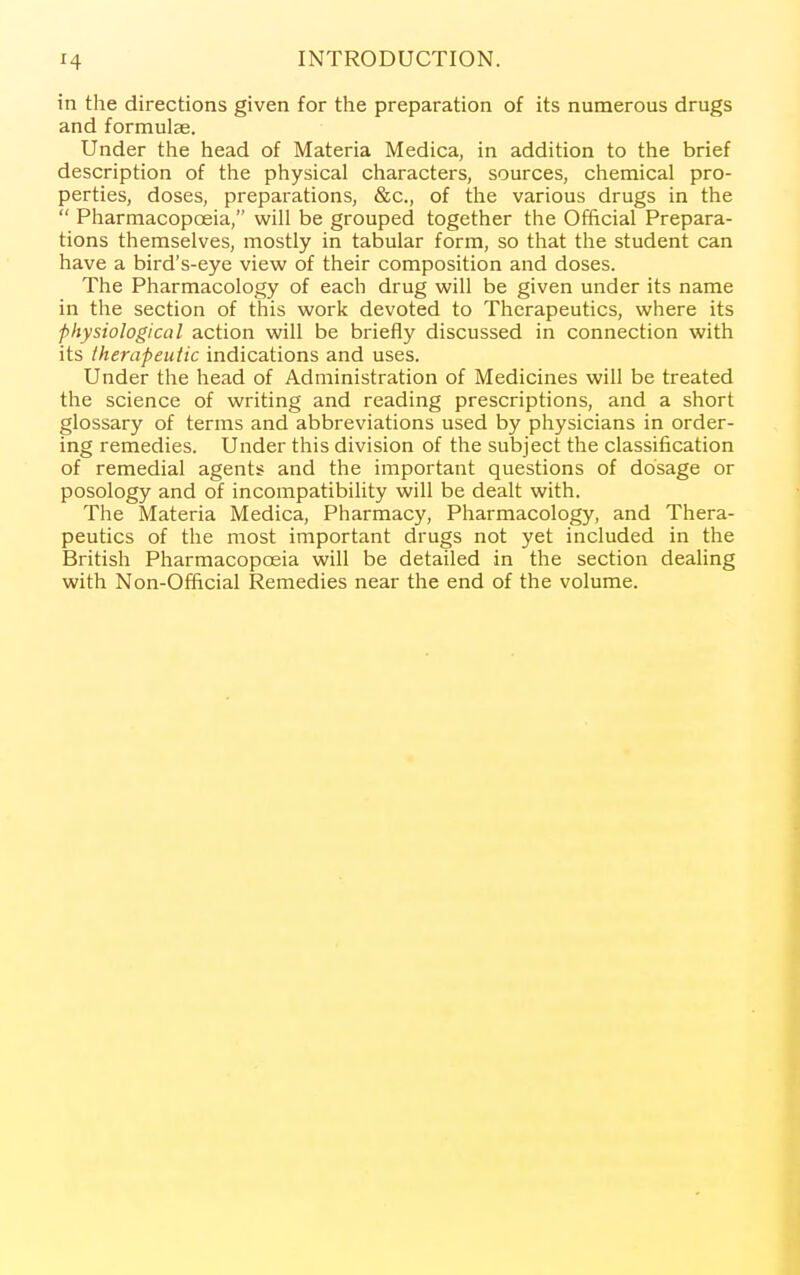 in the directions given for the preparation of its numerous drugs and formulae. Under the head of Materia Medica, in addition to the brief description of the physical characters, sources, chemical pro- perties, doses, preparations, &c., of the various drugs in the  Pharmacopoeia, will be grouped together the Official Prepara- tions themselves, mostly in tabular form, so that the student can have a bird's-eye view of their composition and doses. The Pharmacology of each drug will be given under its name in the section of this work devoted to Therapeutics, where its physiological action will be briefly discussed in connection with its therapeutic indications and uses. Under the head of Administration of Medicines will be treated the science of writing and reading prescriptions, and a short glossary of terms and abbreviations used by physicians in order- ing remedies. Under this division of the subject the classification of remedial agents and the important questions of dosage or posology and of incompatibility will be dealt with. The Materia Medica, Pharmacy, Pharmacology, and Thera- peutics of the most important drugs not yet included in the British Pharmacopoeia will be detailed in the section dealing with Non-Official Remedies near the end of the volume.