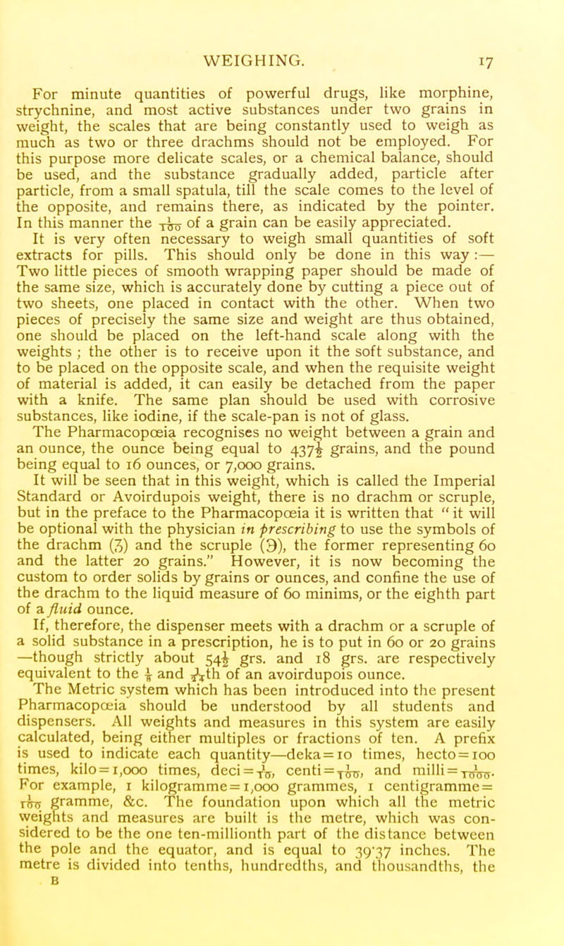 For minute quantities of powerful drugs, like morphine, strychnine, and most active substances under two grains in weight, the scales that are being constantly used to weigh as much as two or three drachms should not be employed. For this purpose more delicate scales, or a chemical balance, should be used, and the substance gradually added, particle after particle, from a small spatula, till the scale comes to the level of the opposite, and remains there, as indicated by the pointer. In this manner the yvo ^ grain can be easily appreciated. It is very often necessary to weigh small quantities of soft extracts for pills. This should only be done in this way :— Two little pieces of smooth wrapping paper should be made of the same size, which is accurately done by cutting a piece out of two sheets, one placed in contact with the other. When two pieces of precisely the same size and weight are thus obtained, one should be placed on the left-hand scale along with the weights ; the other is to receive upon it the soft substance, and to be placed on the opposite scale, and when the requisite weight of material is added, it can easily be detached from the paper with a knife. The same plan should be used with corrosive substances, like iodine, if the scale-pan is not of glass. The Pharmacopoeia recognises no weight between a grain and an ounce, the ounce being equal to 437^ grains, and the pound being equal to 16 ounces, or 7,000 grains. It will be seen that in this weight, which is called the Imperial Standard or Avoirdupois weight, there is no drachm or scruple, but in the preface to the Pharmacopoeia it is written that  it will be optional with the physician in prescribing to use the symbols of the drachm (3) and the scruple (9), the former representing 60 and the latter 20 grains. However, it is now becoming the custom to order solids by grains or ounces, and confine the use of the drachm to the liquid measure of 60 minims, or the eighth part of a fluid ounce. If, therefore, the dispenser meets with a drachm or a scruple of a solid substance in a prescription, he is to put in 60 or 20 grains —though strictly about 54^ grs. and 18 grs. are respectively equivalent to the ^ and ^th of an avoirdupois ounce. The Metric system which has been introduced into the present Pharmacopoeia should be understood by all students and dispensers. All weights and measures in this system are easily calculated, being either multiples or fractions of ten. A prefix is used to indicate each quantity—deka=io times, hecto = ioo times, kilo = 1,000 times, deci^Ts. centi = f^, and milli = T^. For example, i kilogramme = 1,000 grammes, i centigramrae = ihs gramme, &c. The foundation upon which all the metric weights and measures are built is the metre, which was con- sidered to be the one ten-millionth part of the distance between the pole and the equator, and is equal to 29'37 inches. The metre is divided into tenths, hundredths, and thousandths, the B