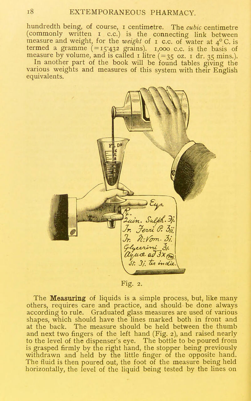 hundredth being, of course, i centimetre. The cubic centimetre (commonly written i c.c.) is the connecting Hnk between measure and weight, for the weight of i c.c. of water at 4° C. is termed a gramme ( = 15-432 grains). 1,000 c.c. is the basis of measure by volume, and is called i litre (=35 oz. i dr. 35 mins.). In another part of the book will be found tables giving the various weights and measures of this system with their EngHsh equivalents. Fig. 2. The Measuring of liquids is a simple process, but, like many others, requires care and practice, and should be done always according to rule. Graduated glass measures are used of various shapes, which should have the lines marked both in front and at the back. The measure should be held between the thumb and next two fingers of the left hand (Fig. 2), and raised nearly to the level of the dispenser's eye. The bottle to be poured from is grasped firmly by the right hand, the stopper being previously withdrawn and held by the little finger of the opposite hand. The fluid is then poured out, the foot of the measure being held horizontally, the level of the liquid being tested by the lines on