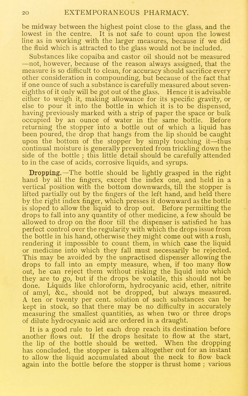 be midway between the highest point close to the glass, and the lowest in the centre. It is not safe to count upon the lowest line as in working with the larger measures, because if we did the fluid which is attracted to the glass would not be included. Substances like copaiba and castor oil should not be measured —not, however, because of the reason always assigned, that the measure is so difficult to clean, for accuracy should sacrifice every other consideration in compounding, but because of the fact that if one ounce of such a substance is carefully measured about seven- eighths of it only will be got out of the glass. Hence it is advisable either to weigh it, making allowance for its specific gravity, or else to pour it into the bottle in which it is to be dispensed, having previously marked with a strip of paper the space or bulk occupied by an ounce of water in the same bottle. Before returning the stopper into a bottle out of which a Hquid has been poured, the drop that hangs from the lip should be caught upon the bottom of the stopper by simply touching it—thus continual moisture is generally prevented from trickling down the side of the bottle ; this little detail should be carefully attended to in the case of acids, corrosive liquids, and syrups. Dropping.—The bottle should be lightly grasped in the right hand by all the fingers, except the index one, and held in a vertical position with the bottom downwards, till the stopper is lifted partially out by the fingers of the left hand, and held there by the right index finger, which presses it downward as the bottle is sloped to allow the liquid to drop out. Before permitting the drops to fall into any quantity of other medicine, a few should be allowed to drop on the floor till the dispenser is satisfied he has perfect control over the regularity with which the drops issue from the bottle in his hand, otherwise they might come out with a rush, rendering it impossible to count them, in which case the liquid or medicine into which they fall must necessarily be rejected. This may be avoided by the unpractised dispenser allowing the drops to fall into an empty measui-e, when, if too many flow out, he can reject them without risking the liquid into which they are to go, but if the drops be volatile, this should not be done. Liquids like chloroform, hydrocyanic acid, ether, nitrite of amyl, &c., should not be dropped, but always measured. A ten or twenty per cent, solution of such substances can be kept in stock, so that there may be no difficulty in accurately measuring the smallest quantities, as when two or three drops of dilute hydrocyanic acid are ordered in a draught. It is a good rule to let each drop reach its destination before another flows out. If the drops hesitate to flow at the start, the lip of the bottle should be wetted. When the dropping has concluded, the stopper is taken altogether out for an instant to allow the liquid accumulated about the neck to flow back again into the bottle before the stopper is thrust home ; various