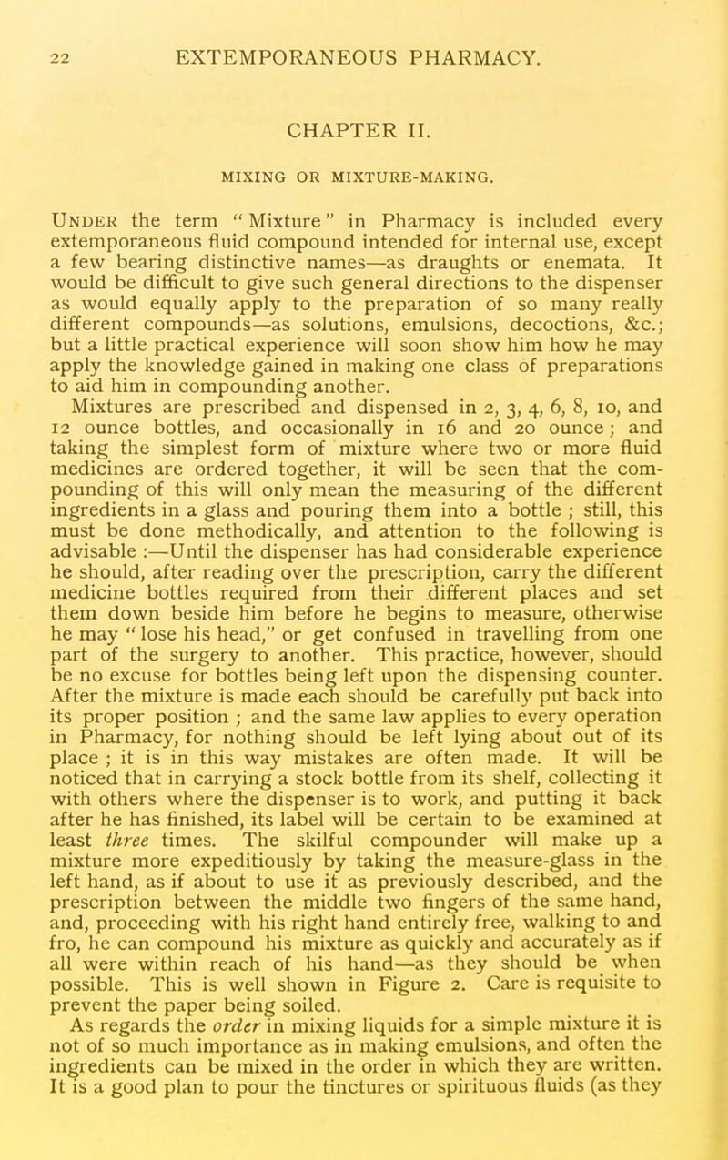 CHAPTER II. MIXING OR MIXTURE-MAKING. Under the term  Mixture in Pharmacy is included every extemporaneous fluid compound intended for internal use, except a few bearing distinctive names—as draughts or enemata. It would be difficult to give such general directions to the dispenser as would equally apply to the preparation of so many really different compounds—as solutions, emulsions, decoctions, &c.; but a little practical experience will soon show him how he may apply the knowledge gained in making one class of preparations to aid him in compounding another. Mixtures are prescribed and dispensed in 2, 3, 4, 6, 8, 10, and 12 ounce bottles, and occasionally in 16 and 20 ounce; and taking the simplest form of mixture where two or more fluid medicines are ordered together, it will be seen that the com- pounding of this will only mean the measuring of the different ingredients in a glass and pouring them into a bottle ; still, this must be done methodically, and attention to the following is advisable :—Until the dispenser has had considerable experience he should, after reading over the prescription, carry the different medicine bottles required from their different places and set them down beside him before he begins to measure, otherwise he may  lose his head, or get confused in travelling from one part of the surgery to another. This practice, however, should be no excuse for bottles being left upon the dispensing counter. After the mixture is made each should be carefully put back into its proper position ; and the same law applies to every operation in Pharmacy, for nothing should be left lying about out of its place ; it is in this way mistakes are often made. It will be noticed that in carrying a stock bottle from its shelf, collecting it with others where the dispenser is to work, and putting it back after he has finished, its label will be certain to be examined at least three times. The skilful compounder will make up a mixture more expeditiously by taking the measure-glass in the left hand, as if about to use it as previously described, and the prescription between the middle two fingers of the same hand, and, proceeding with his right hand entirely free, walking to and fro, he can compound his mixture as quickly and accurately as if all were within reach of his hand—as they should be when possible. This is well shown in Figure 2. Care is requisite to prevent the paper being soiled. As regards the order in mixing liquids for a simple mixture it is not of so much importance as in making emulsions, and often the ingredients can be mixed in the order in which they are written. It is a good plan to pour the tinctures or spirituous fluids (as they