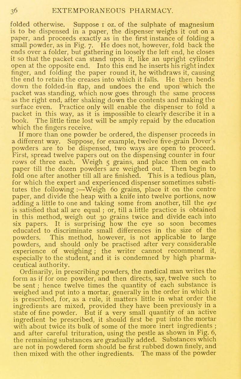 folded otherwise. Suppose i oz. of the sulphate of magnesium is to be dispensed in a paper, the dispenser weighs it out on a paper, and proceeds exactly as in the first instance of folding a small powder, as in Fig. 7. He does not, however, fold back the ends over a folder, but gathering in loosely the left end, he closes it so that the packet can stand upon it, like an upright cylinder open at the opposite end. Into this end he inserts his right index finger, and folding the paper round it, he withdraws it, causing the end to retain the creases into which it falls. He then bends down the folded-in flap, and undoes the end upon which the packet was standing, which now goes through the same process as the right end, after shaking down the contents and making the surface even. Practice only will enable the dispenser to fold a packet in this way, as it is impossible to clearly describe it in a book. The little time lost will be amply repaid by the education which the fingers receive. If more than one powder be ordered, the dispenser proceeds in a different way. Suppose, for example, twelve five-grain Dover's powders are to be dispensed, two ways are open to proceed. First, spread twelve papers out on the dispensing counter in four rows of three each. Weigh 5 grains, and place them on each paper till the dozen powders are weighed out. Then begin to fold one after another till all are finished. This is a tedious plan, for which the expert and experienced dispenser sometimes substi- tutes the following :—Weigh 60 grains, place it on the centre paper, and divide the heap with a knife into twelve portions, now adding a little to one and taking some from another, till the eye is satisfied that all are equal ; or, till a little practice is obtained in this method, weigh out 30 grains twice and divide each into six papers. It is surprising how the eye so soon becomes educated to discriminate small differences in the size of the powders. This method, however, is not applicable to large powders, and should only be practised after very considerable experience of weighing; the writer cannot recommend it, especially to the student, and it is condemned by high pharma- ceutical authority. Ordinarily, in prescribing powders, the medical man writes the form as if for one powder, and then directs, say, twelve such to be sent; hence twelve times the quantity of each substance is weighed and put into a mortar, generally in the order in which it is prescribed, for, as a rule, it matters little in what order the ingredients are mixed, provided they have been previously in a state of fine powder. But if a very small quantity of an active ingredient be prescribed, it should first be put into the mortar with about twice its bulk of some of the more inert ingredients ; and after careful trituration, using the pestle as shown in Fig. 6, the remaining substances are gradually added. Substances which are not in powdered form should be first rubbed down finely, and then mixed with the other ingredients. The mass of the powder