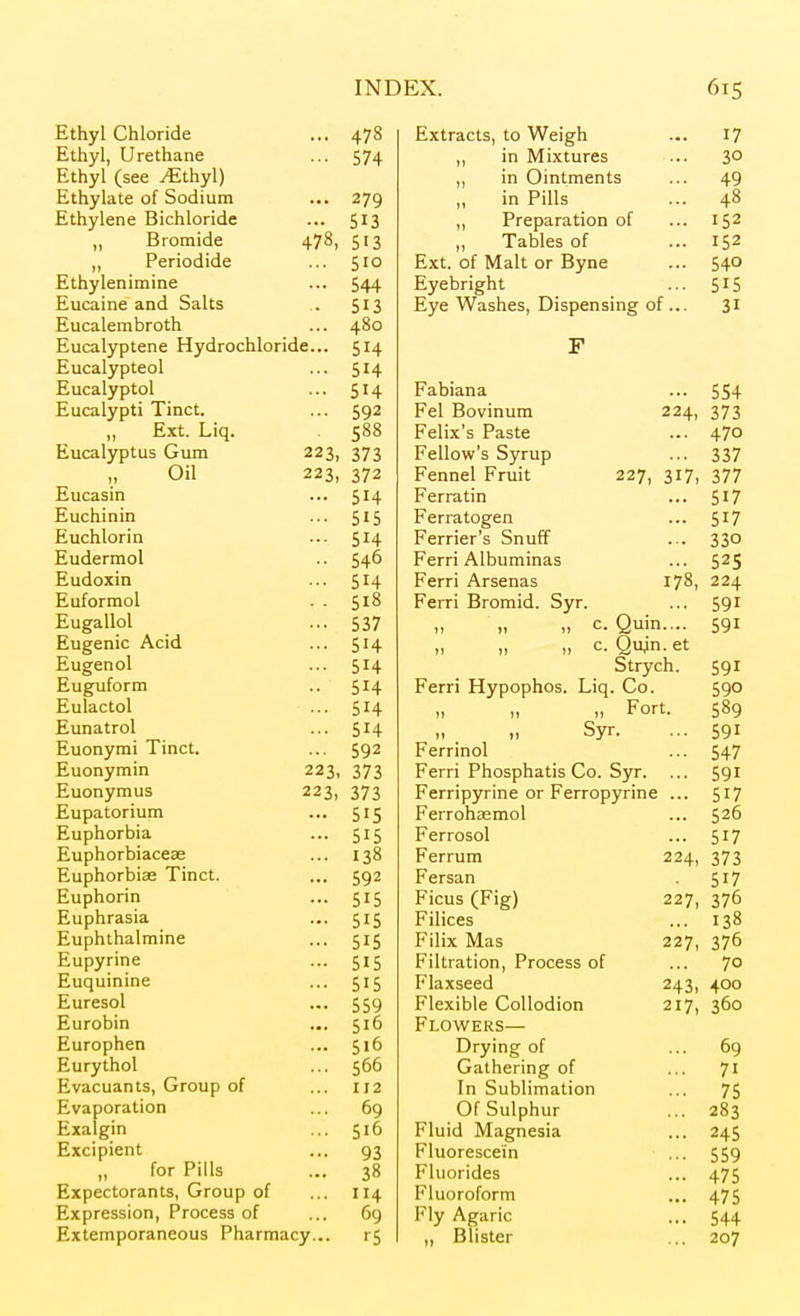 Ethyl Chloride ... 478 Ethyl, Urethane ... 574 Ethyl (see yEthyl) Ethylate of Sodium ... 279 Ethylene Bichloride ... 513 „ Bromide 478, 513 „ Periodide ... 510 Ethylenimine ... 544 Eucaine and Salts . 513 Eucalembroth ... 480 Eucalyptene Hydrochloride... 514 Eucalypteol ... 514 Eucalyptol ... 514 Eucalypti Tinct. ... 592 Ext. Liq. 588 Eucalyptus Gum 223, 373 Oil 223, 372 Eucasin ... 514 Euchinin ... 515 Euchlorin ... 5^4 Eudermol .. 546 Eudoxin ... 514 Euformol . . 518 Eugallol ... 537 Eugenic Acid ... 514 Eugenol ... 514 Euguform .. 514 Eulactol ... 514 Eunatrol ... 514 Euonymi Tinct. ... 592 Euonymin 223, 373 Euonymus 223, 373 Eupatorium ... 515 Euphorbia ... 515 Euphorbiaceae ... 138 Euphorbise Tinct. ... 592 Euphorin ... 515 Euphrasia ... 515 Euphthalmine ... 515 Eupyrine ... 515 Euquinine ... 515 Euresol ... 559 Eurobin ... 516 Europhen ... 516 Eurythol ... 566 Evacuants, Group of ... 112 Evaporation ... 69 Exalgin ... 516 Excipient ... 93 „ for Pills ... 38 Expectorants, Group of ... 114 Expression, Process of ... 69 Extemporaneous Pharmacy... r5 Extracts, to Weigh 17 „ in Mixtures 30 ,, m Umtments 49 ;„ pill-, in ruls 40 ,, Preparation of 152 „ Tables of 152 Ext. of Malt or Byne 540 Eyebright 515 Eye Washes, Dispensing of .. 31 F Fabiana 554 Fel Bovinum 224, 373 Felix's Paste 470 Fellow's Syrup 337 Fennel Fruit 227, 317, 377 Ferratin 517 Ferratogen 517 Ferrier's Snuff 330 Ferri Albuminas 525 Ferri Arsenas 178, 224 Ferri Bromid. Syr. 591 n M 1) ^• Quin.... 591 n n )) Qu^n. et Strych. 591 Ferri Hypophos. Liq . Co. 590 u n »l Fort. 589 ,. Syr. 591 Ferrinol 547 Ferri Phosphatis Co. Syr. 591 Ferripyrine or Ferropyrine 517 Ferrohaemol 526 Ferrosol 517 Ferrum 224, 373 Fersan 517 Ficus (Fig) 227, 376 Filices 138 Filix Mas 227, 376 Filtration, Process of 70 Flaxseed 243, 400 Flexible Collodion 217, 360 Flowers— Drying of 69 Gathering of 71 In Sublimation 75 Of Sulphur 283 Fluid Magnesia 245 Fluorescein 559 Fluorides 475 Fluoroform 475 Fly Agaric 544 ,, Blister 207