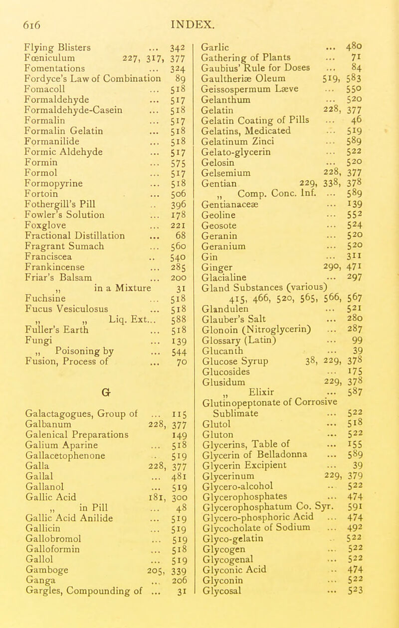 Flying Blisters ... 342 Foeniculum 227, 317, 377 Fomentations ... 324 Fordyce's Law of Combination 89 Fomacoll ... 518 Formaldehyde ... 51? Formaldehyde-Casein ... 518 Formalin ... 517 Formalin Gelatin ... 518 Formanilide ... 518 Formic Aldehyde ... 517 Formin ... 575 Formol ... 517 Formopyrine ... 5^8 Fortoin . ... 506 Fothergill's Pill .. 396 Fowler's Solution ... 178 Foxglove ... 221 Fractional Distillation ... 68 Fragrant Sumach ... 560 Franciscea .. 540 Frankincense ... 285 Friar's Balsam ... 200 „ in a Mixture 31 Fuchsine ... 518 Fucus Vesiculosus ... 518 „ „ Liq. Ext... 588 Fuller's Earth ... 518 Fungi ... 139 „ Poisoning by ... 544 Fusion, Process of ... 70 G Galactagogues, Group of ... 115 Galbanum 228, 377 Galenical Preparations 149 Galium Aparine ... Gallacetophenone .. 5^9 Galla 228, 377 Gallal ... 481 Gallanol ... 519 Gallic Acid 181, 300 „ in Pill ... 48 Gallic Acid Anilide ... 519 Gallicin ... 519 Gallobromol ... 519 Galloformin ... 518 Gallol ... 519 Gamboge 205, 339 Ganga ... 206 Gargles, Compounding of ... 31 Garlic ... 480 Gathering of Plants ... 71 Gaubius' Rule for Doses ... 84 Gaultherise Oleum 519, 583 Geissospermum Lseve ... 55° Gelanthum ••• 520 Gelatin 228, 377 Gelatin Coating of Pills ... 46 Gelatins, Medicated ... 519 Gelatinum Zinci ••■ 5^9 Gelato-glycerin ■•• 522 Gelosin •■• 5^0 Gelsemium 228, 377 Gentian 229, 338, 378 „ Comp. Cone. Inf. ... 589 Gentianacese ••• I39 Geoline ••• 55^ Geosote ••• 5^4 Geranin ••• S^o Geranium ••• 5^0 Gin ••• 3 Ginger 290, 471 Glacialine ... 297 Gland Substances (various) 415, 466, 520, 565, 566, 567 Glandulen ... S^I Glauber's Salt ... 280 Glonoin (Nitroglycerin) ... 287 Glossary (Latin) ... 99 Glucanth ... 39 Glucose Syrup 38, 229, 378 Glucosides •■■ i75 Glusidum 229, 378 Elixir ... 587 Glutinopeptonate of Corrosive Sublimate ... 5^2 Glutol - 518 Gluton .-• 522 Glycerins, Table of ... I55 Glycerin of Belladonna ... 589 Glycerin Excipient ... 39 Glycerinum 229, 379 Glycero-alcohol 522 Glycerophosphates ... 474 Glycerophosphatum Co. Syr. 591 Glycero-phosphoric Acid ... 474 Glycocholate of Sodium ... 492 Glyco-gelatin 522 Glycogen ... 522 Glycogenal ... 522 Glyconic Acid .. 474 Glyconin ••• $22 Glycosal ••• 523