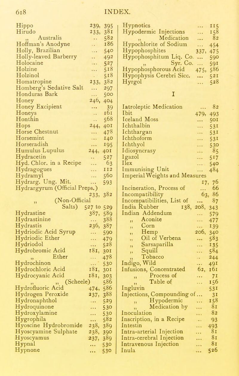 Hippo 11c 1—i 1 T*l 1 (H O 712 150 A 1T 7*3 lie 582 82 LlKJlllllcLH o mHJLlyllC 186 n y pULillUI lie Ul OUUIUIIl A C A 454 H \rr\*Tr^n/^ct^nif'Pc 337, 475 11 y iccL V u cii u^i 1 y rTirr^rTnnncnnit'llm T in 1 <*» 590 Holocaine C9*7 Syr. Co. 591 Holzine c t8 Hypophosphorous Acid 475, 586 Holzinol c rS 510 Hypophysis Cerebri Sice. ... 521 rim 3 trATiinp T-lnmhpror'e Spflntivp Salt 233, 382 rT TTroml Lxy t 520 297 on H111*11 c Rn rlf 500 T Honey 246, 404 1—1 nnptr HYPTriiPnl' i. J. UllC y U< AUl UlCll L 39 Idll UiCULlU iVlCLllL.ctLiUl.1 82 in u lie y a 161 479, 493 Honthin 568 Icela,nd Moss 501 244, 401 T/*ntric»lnin ICllLllAl DILI 531 478 Tr* n f n n rora n 531 140 lUllLllUlUJ lit 531 rTi^rcPrn n i en 195 T fn trwTcA It-IILII y Ul 530 T-Tiirrm111*; T imiiliit; 244> 401 Trlir»cxTr>/^r;5C\r 1 LllLfsyIICI cLay 85 rnTrrl rn PPfl n yul dL-cLiii 527 Igazol 517 T-Tvrl r^Vi 1 nr inn Rppinp 63 Ilex 540 Hydragogues 112 Immunising Unit 484 Hydramyl 560 Imperial Weights and Measures Hydrarg. Ung. Mit. 593 17, 76 Hydrargyrum (Official Preps.) Incineration, Process of 66 233, 382 Incompatibility 63, 86 (Non-Official Incompatibilities, List of 87 Salts) 527 to 529 India Rubber 138, 208, 343 Hydrastine 387, 589 Indian Addendum 579 Hydrastinine 388 ,, Aconite 477 Hydrastis 236, 387 ,, Corn 139 Hydriodic Acid Syrup 590 ,, Hemp 206, 340 Hydriodic Ether 479 ,, Oil of Verbena 583 Hydriodol 528 ,, Sarsaparilla 135 Hydrobromic Acid r8i, 301 ,, Squill 584 „ Ether 478 Tobacco 244 Hydrochinon 530 Indigo, Wild 491 Hydrochloric Acid 181, 301 Infusions, Concentrated 62, 161 Hydrocyanic Acid 181, 303 ,, Process of 71 „ „ (Scheele) 586 „ Table of 156 Hydrofluoric Acid 474. 586 Ingluvin 531 Hydrogen Peroxide 237, 388 Injections, Compounding 0 f... 31 Hydronaphthol 529 ,, Hypodermic 158 Hydroquinone 530 ,, Medication by 81 Hydroxylamine 530 Inoculation 82 Hygrophila 582 Inscription, in a Recipe 93 Hyoscine Hydrobromide 238, 389 Intestin 493 Hyoscyamine Sulphate 238, 390 Intra-arterial Injection 81 Hyoscyamus 237, 389 Intra-cerebral Injection 81 Hypnal 530 Intravenous Injection 81 Hypnone 530 Inula 526