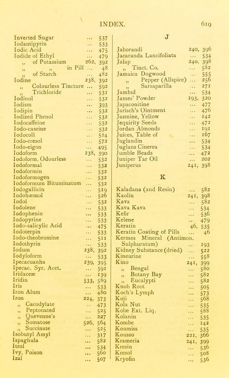 \ INDEX. kJ JixJ Inverted Sugar ... 537 J lodantipyrin 533 Iodic Acid 475 Jaborandi 240, 396 Iodide of Ethyl 479 Jacaranda Lancifoliata 534 „ of Potassium 262, 392 Jalap 240, 398 1, in Pill ... 48 „ Tinct. Co. 502 „ of Starch 482 Jamaica Dogwood 555 Iodine 238, 392 „ Pepper (Allspice ) ■■■ 2 56 ,, Colourless Tincture ... 592 „ Sarsaparilla 271 „ 1 ncnloriae 531 Jambul 534 lodinol 532 James' Powder 193, 320 lodism 393 Japaconitine 477 lodipin 532 Jarisch's Ointment 476 Iodized Phenol 532 Jasmine, Yellow ... lodocaffeine 532 Jequirity Seeds ... 472 lodo-caseine 532 Jordan Almonds 191 lodocoU 524 Juices, Table of 107 lodo-cresol 572 Juglandin 534 lodo-eigon 495 Juglans Cinerea 534 Iodoform 238, 390 Jumble Beads 472 Iodoform, Odourless 532 Juniper Tar Oil 202 lodoformal 532 Juniperus 241, 398 lodoformin 532 lodoformogen 532 K lodoformum Bituminatum ... 532 lodogallicin 519 Kaladana (and Resin) 582 lodohsemol 526 Kaolin 241, 398 lodol 532 Kava 582 lodolene 533 Kava Kava 534 lodophenin 533 Kefir 536 lodopyrine 533 Kelene 479 lodo-salicylic Acid 475 Keratin 46, 535 lodoterpin 533 Keratin Coating of Pills 46 lodo-theobromine 511 Kermes Mineral (Antimon. lodothyrin 533 Sulphuratum) 193 ledum 238, 392 Kidney Substance (dried) 522 lodyloform 533 Kineurine 558 Ipecacuanha 239, 395 Kino 241, 399 Ipecac. Syr. Acet. 591 „ Bengal 580 Iridaceae 139 ,, Botany Bay 582 Iridin 533, 589 Eucalypti 582 Iris 533 Knob Root 505 Iron Alum 480 Koch's Lymph 573 Iron 224, 373 Koji 5D0 „ Cacodylate 473 Kola Nut 535 „ Peptonated 525 Kolse Ext. Liq. 588 „ Quevenne's 227 Kolanin 535 „ Somatose 526, 564 Kombe 142 „ Succinate 525 Koumiss 535 Isobutyl Amyl 317 Kousso 221, 366 Ispaghula 582 Krameria 241, 399 Itrol 534 Kresin 536 Ivy, Poison 560 Kresol 508 Izal 507 Kryofin 536