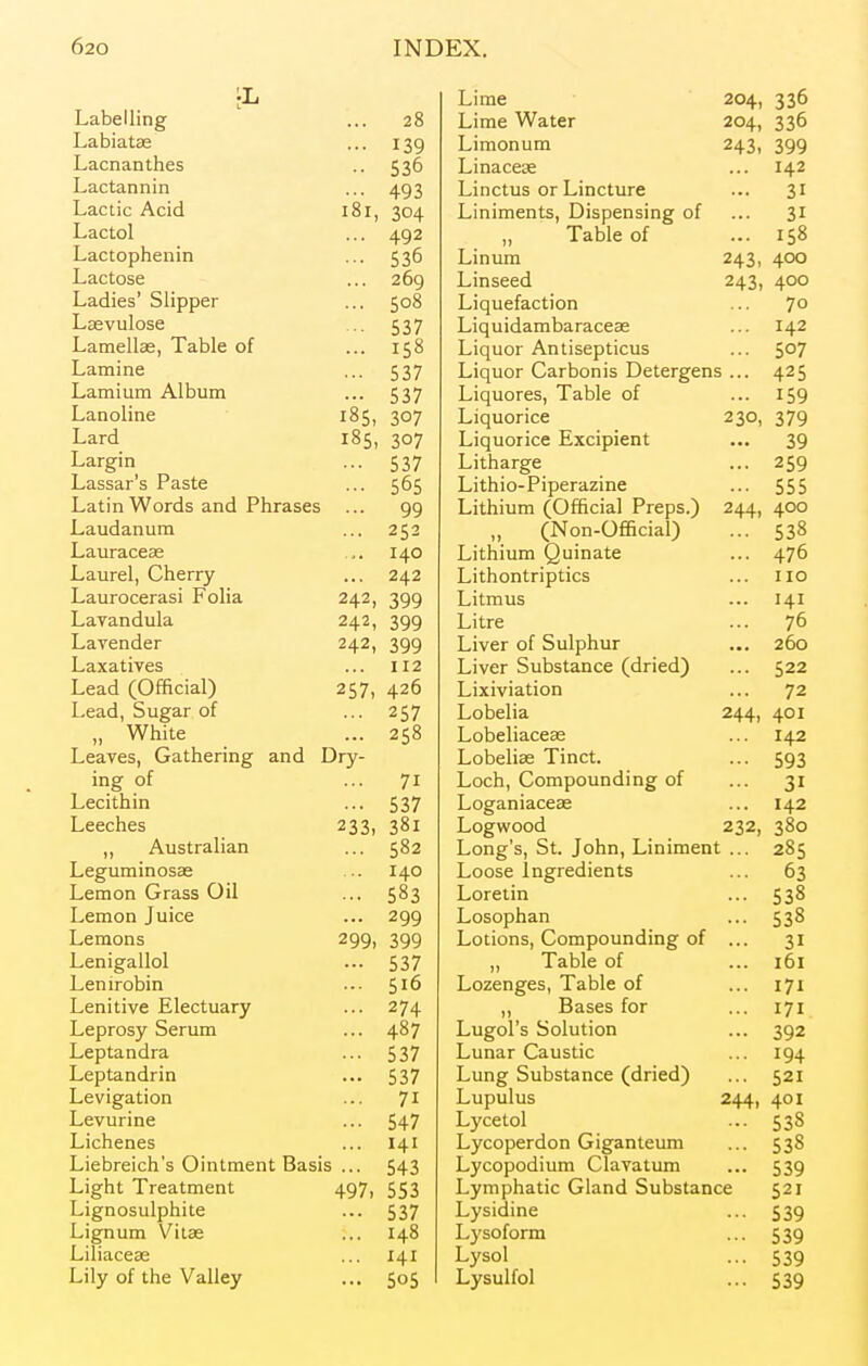Labelling ... 28 Labiatse 139 Lacnanthes 536 Lactannin 493 Lactic Acid r O r lol, 304 Lactol 492 Lactophemn 536 Lactose 209 T J • > C 1' Ladies blipper ... Lasvulose 537 Lamellae, Table of 158 Lamine 537 Lamium Album 537 Lanoline 185, 307 Lard 185, 307 Largin 537 Lassar's Paste 505 Latin Words and Phrases ... 99 Laudanum ... 252 Lauraceas '• 140 Laurel, Onerry 242 Laurocerasi l^olia 242, 399 Lavandula 242, 399 Lavender 242, 399 Laxatives 112 Lead (Official) 257, 426 Lead, Sugar of 257 „ White 258 Leaves, Gathering and Dry- ing of 71 Lecithin 537 Leeches 233, 381 ,, Australian 582 Legurainosse 140 Lemon Grass Oil 583 Lemon Juice 299 Lemons 299. 399 Lenigallol 537 Lenirobin Lenitive Electuary 274 Leprosy Serum 487 Leptandra 537 Leptandrin 537 Levigation 71 Levurine 547 Lichenes 141 Liebreich's Ointment Basis ... 543 Light Treatment 497, 553 Lignosulphite 537 Lignum Vitse 148 Liliaceae 141 Lily of the Valley 505 Lime 204, 336 Lime Water 204, 336 Limonum 243, 399 Linacese 142 Linctus or Lincture 31 Liniments, Dispensing of 31 „ Table of 158 Linum 243, 400 Linseed 243, 400 Liquefaction 70 Liquidambaraceae 142 Liquor Antisepticus 507 Liquor Carbonis Detergens ... 425 Liquores, Table of 159 Liquorice 230, 379 Liquorice Excipient ... 39 Litharge 259 Lithio-Piperazine 555 Lithium (Official Preps.) 244. 400 „ (Non-Official) 538 Lithium Quinate 476 Lithontriptics 110 Litmus 141 Litre 76 Liver of Sulphur 260 Liver Substance (dried) 522 Lixiviation 72 Lobelia 244, 401 Lobeliaceas 142 Lobehse Tinct. 593 Loch, Compounding of 31 Loganiaceas 142 Logwood 232, 380 Long's, St. John, Liniment ... 285 Loose Ingredients 63 Loretin 538 Losophan 538 Lotions, Compounding of 31 ,, Table of 161 Lozenges, Table of 171 „ Bases for 171 Lugol's Solution 392 Lunar Caustic 194 Lung Substance (dried) 521 Lupulus 244. 401 Lycetol 538 Lycoperdon Giganteum 538 Lycopodium Clavatum 539 Lymphatic Gland Substance 521 Lysidine 539 Lysoform 539 Lysol 539 Lysulfol 539