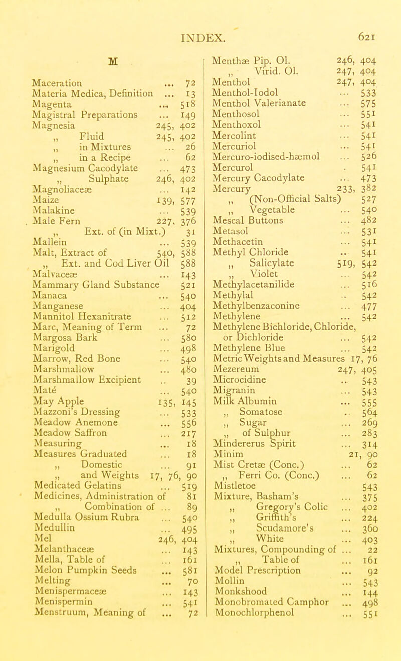Maceration ... 72 Materia Medica, Definition ... 13 Magenta .... 518 Magistral Preparations ... 149 Magnesia 245, 402 „ Fluid 245, 402 „ in Mixtures ... 26 „ in a Recipe ... 62 Magnesium Cacodylate ... 473 ,, Sulphate 246, 402 Magnoliacese ... 142 Maize 139, 577 Malakine ... 539 . Male Fern 227, 376 „ Ext. of (in Mixt.) 31 Mallein ... 539 Malt, Extract of 540, 588 „ Ext. and Cod Liver Oil 588 Malvaceae ... 143 Mammary Gland Substance 521 Maiiaca ... 540 Manganese ... 404 Mannitol Hexanitrate ... 512 Marc, Meaning of Term ... 72 Margosa Bark ... 580 Marigold ... 498 Marrow, Red Bone ... 540 Marshmallow ... 480 Marshmallow Excipient .. 39 Mate ... 540 May Apple 135, 145 Mazzoni's Dressing ... 533 Meadow Anemone ... 556 Meadow Saffron ... 217 Measuring ... 18 Measures Graduated ... 18 ,, Domestic ... 91 ,, and Weights 17, 76, 90 Medicated Gelatins ... 519 Medicines, Administration of 81 ,, Combination of ... 89 Medulla Ossium Rubra ... 540 MeduUin ... 495 Mel 246, 404 Melanthacese ... 143 Mella, Table of ... 161 Melon Pumpkin Seeds .,, 581 Melting ... 70 Menispermaceee ... 143 Menispermin ... 541 Menstruum, Meaning of ... 72 Mentha Pip. 01. 246, 404 „ Virid. 01. 247, 404 Menthol 247, 404 Menthol-Iodol ... 533 Menthol Valerianate ... 575 Menthosol ... 551 Menihoxol ••• 54' Mercolint ... 54^ Mercuriol ••. 54' Mercuro-iodised-haemol ... 526 Mercurol . 54' Mercury Cacodylate ... 473 Mercury 233, 382 „ (Non-Official Salts) 527 „ Vegetable ... 540 Mescal Buttons ... 482 Metasol ... 531 Methacetin ... 541 Methyl Chloride .. 541 „ Salicylate 519, 542 „ Violet .. 542 Methylacetanilide ... 516 Methylal .. 542 Methylbenzaconinc ... 477 Methylene ... 542 Methylene Bichloride, Chloride, or Dichloride ... 542 Methylene Blue ... 542 Metric Weights and Measures 17) 76 Mezereum 247, 405 Microcidine .. 543 Migranin ... 543 Milk Albumin ... 555 ,, Somatose .. 564 „ Sugar ... 269 „ of Sulphur ... 283 Mindererus Spirit ... 314 Minim 21, 90 Mist Cretse (Cone.) ... 62 ,, Ferri Co. (Cone.) ... 62 Mistletoe 543 Mixture, Basham's ... 375 ,, Gregory's Colic ... 402 ,, Griffith's ... 224 ,, Scudamore's ... 360 ,, White ... 403 Mixtures, Compounding of ... 22 ,, Table of ... 161 Model Prescription ... 92 Mollin ... 543 Monkshood ... 144 Monobromated Camphor ... 498 Monochlorphenol ... 551