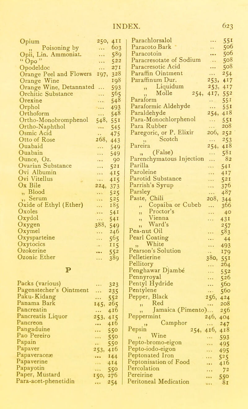 Opium 250, 411 „ Poisoning by ... 603 Opii, Lin. Ammoniat. ... 5^9 Opo ... 522 Opodeldoc ... 271 Orange Peel and Flowers 197, 328 Orange Wine 198 Orange Wine, Detannated ... 593 Orchitic Substance ... 565 Orexine ... 54^ Orphol ... 493 Orthoform ... 54^ Ortho-Monobroraphenol 548, 551 Ortho-Naphthol ... 545 Osmic Acid .. 475 Otto of Rose 268, 443 Ouabaid ... 549 Ouabain ... 549 Ounce, Oz. ... 90 Ovarian Substance ... 521 Ovi Albumin ... 415 Ovi Vitellus ... 415 Ox Bile 224, 373 „ Blood ... 525 ,, Serum ... 525 Oxide of Ethyl (Ether) ... 185 Oxoles ... 541 Oxydol ... 541 Oxygen 388, 549 Oxymel ... 246 Oxysparteine ... 565 Oxytocics .. 115 Ozokerine ... 552 Ozonic Ether ... 389 P Packs (various) ... 323 Pagenstecher's Ointment ... 235 Paku-Kidang ... 552 Panama Bark 145, 265 Pancreatin ... 416 Pancreatis Liquor 253, 415 Pancreon ... 416 Pangaduine ... 550 Pao Pereiro ... 550 Papain .. 550 Papaver 253, 416 Papaveraceae ... 144 Papaverme ... 414 Papayotin ... 550 Paper, Mustard 150, 276 Para-acet-phenetidin .,. 254 Parachlorsalol ... 551 ParacotoBark ' .. 5°^ Paracotoin ... 506 Paracresotate of Sodium .. 508 Paracresotic Acid ... Paraffin Ointment ... 254 Paiaffinum Dur. 253, 417 „ Liquidum 253, 417 „ Molle 254, 417, 552 Paraform 55 ^ Paraformic Aldehyde ... 551 Paraldehyde 254, 418 Para-Monochlorphenol ... 551 Para Rubber ... 208 Paregoric, or P. Elixir 206, 252 ,, Scotch ... 253 Pareira 254, 418 „ (False) ... 581 Parenchymatous Injection ... 82 Parilla ... 541 Paroleine ... 417 Parotid Substance ... 521 Parrish's Syrup ... 376 Parsley ... 487 Paste, Chili 208, 344 ,, Copaiba or Cubeb ... 366 „ Proctor's ... 40 „ Vienna ... 431 „ Ward's 257 Pea-nut Oil ... 583 Pearl Coating ... 44 „ White ... 493 Pearson's Solution 179 Pelletierine 380, 551 Pellitory ... 264 Penghawar Djambe ... 552 Pennyroyal ... 526 Pentyl Hydride ... 560 Pentylene ... 560 Pepper, Black 256, 424 „ Red ... 208 ,, Jamaica (Pimento)... 256 Peppermint 246, 404 ,, Camphor ... 247 Pepsin 254, 416, 418 „ Wine ... 593 Pepto-bromo-eigon ... 495 Pepto-iodo-eigon ... 495 Peptonated Iron ... 525 Peptonisation of Food ... 416 Percolation ... 72 Pereirine ... jjo Peritoneal Medication ... 81