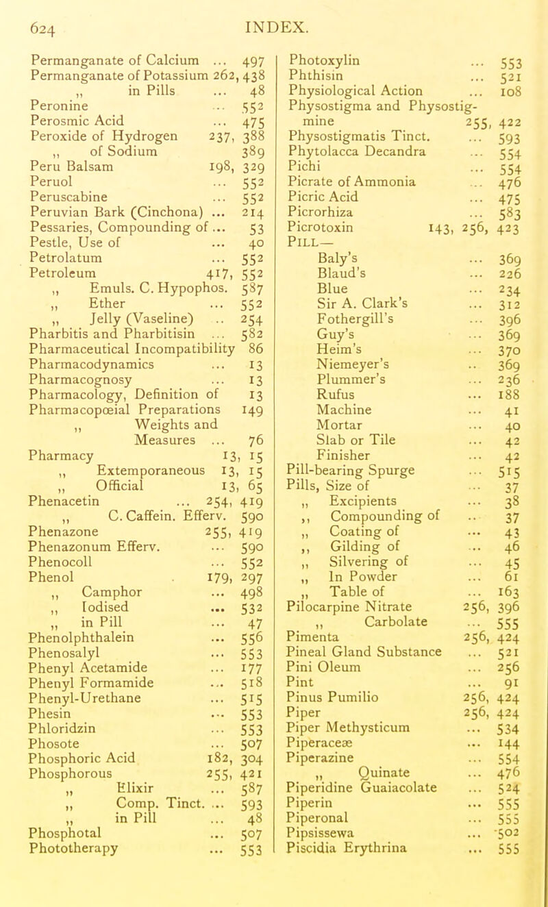 Permanganate of Calcium 497 Photoxylin Permanganate of Potassium 262,438 Phthisin 521 m rUlS 48 Physiological Action 108 Peronine 552 Physostigma and Physostig- Perosmic Acid, 475 mine 2SS, 422 Peroxide of Hydrogen 237, 388 Physostigmatis Tinct. 593 01 OOUlUIIi 309 Phytolacca Decandra 554 Peru Balsam 198, 329 r icni 554 rcruoi Picrate of Ammonia 476 Peruscabine c r* 1 552 Picric Acid 475 Peruvian Bark (Cinchona] 0 J A ^ La. Picrorhiza 58.^ Pessaries, Compounding o f... 53 Picrotoxin I43> 256, 423 Pestle, Use of 40 Prr T Petrolatum 552 Daiy s 309 Petroleum 417, Rln 'c DiauQ s 226 ,, Emuls. C. Hypophos. 3^7 iJlue 9 t A ^34 ,, Ether 552 oir ri. v^iarK. a 312 „ Jelly (Vaseline) Fothergill s Lruy s 396 Pharbitis and Pharbitisin 582 J 09 Pharmaceutical Incompatibility 86 Heim s 370 Pharmacodynamics 13 icincycr b JO9 Pharmacognosy 13 Plummer s 236 Pharmacology, Definition of' 13 IVUIUS I8S Pharmacopoeial Preparations 149 Machine 41 Weights and iVi ortar 40 Measures 76 Slab or Tile 42 Pharmacy 13 . 15 Finisher 42 ,, Extemporaneous 13 15 Pill-bearing Spurge 515 ,, Official 13, 65 i Ills, ojze or 37 Phenacetin 2S4> 419 Excipients 38 C.Caffein. Efferv. 590 ,, Compounding of 37 Phenazone 255. 419 Coating of 43 Phenazonum Efferv. 590 ijrilaing ot 46 PhenocoU 552 „ Silvering of 45 Phenol 179. 297 ,, In Powder 61 Camphor 498 ,, Table of 163 ,, Iodised 532 Pilocarpine Nitrate 256, 396 „ in Pill 47 J, \^ai uuid.i'C 555 Phenolphthalein 556 Pimenta 256, 424 Phenosalyl 553 Pineal Gland Substance 521 Phenyl Acetamide 177 Pini Oleum 256 Phenyl Formamide 518 r mt 91 Phenyl-Urethane 515 Pinus Pumilio 256, 424 Phesin 553 Piper 256, 424 Phloridzin 553 piper Methysticum 534 Phosote 507 Pi rvprn pp?i'^ 144 Phosphoric Acid 182, 304 Piperazine 554 Phosphorous 255- 421 ,, Quinate 476 ,, Elixir 587 Piperidine Guaiacolate 524 ,, Comp. Tinct. ... 593 Piperin 555 in Pill 48 Piperonal 555 Phosphotal 507 Pipsissewa •502 Phototherapy 553 Piscidia Erythrina 555