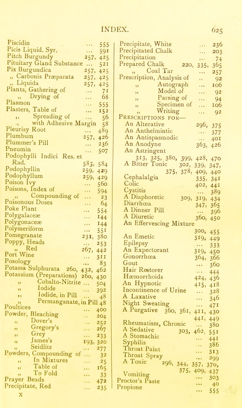 Piscidin ... 555 Picis Liquid. Syr. ... 591 Pitch Burgundy 257, 425 Pituitary Gland Substance ... 521 Pi.x Burgundica 257, 425 ,, Carbonis Prseparata 257, 425 ,, Liquida 257, 425 Plants, Gathering of ... 71 „ Drying of ... 68 Plasmon ... 555 Plasters, Table of ... 152 ,, Spreading of ... 56 ., with Adhesive Margin 58 Pleurisy Root ... 489 Plumbum 257, 426 Plummer's Pill ... 236 Pneumin ... 507 Podophylli Indici Res. et Rad. 583, 584 Podophyllin 259, 429 Podophyllum 259, 429 Poison ivy ... 560 Poisons, Index of ... 594 ,, Compounding of ... 23 Poisonous Doses ... 64 Poke Plant ... 554 Polygalaceas ... 144 Polygonaceae ... 144 Polymeriform ... 551 Pomegranate 231, 380 Poppy, Heads ... 253 P V w^^^ ^^7, 442 Port Wine ... Posology ... 83 Potassa Sulphurata 260, 432, 462 Potassium (Preparations) 260, 430 „ Cobalto-Nitrite ... 504 ,1 Iodide ... I, Iodide, in Pill ... „ Permanganate, in Pill 48 Poult'ces ... 400 Powder, Bleaching .. 204 „ Dover's ... 252 „ Gregory's ... 267 i> Grey ... 233 „ James's 193, 320 „ Seidlitz ... 277 Powders, Compounding of ... 32 ,, In Mixtures ... 25 „ Table of ... 165 „ To Fold ... 33 Prayer Beads ... 472 Precipitate, Red ... 235 X Precipitate, White Precipitated Chalk Precipitation Prepared Chalk ,, Coal Tar ... 236 ... 203 ... 74 220, 335, 365 •• 2S7 92 106 92 94 106 92 Prescription, Analysis of ,, Autograph „ Model of ,, Parsing of „ Specimen of Writing Presckiptions for— An Alterative 296, 375 An Anthelmintic ... 377 An Antispasmodic ... 401 An Anodyne 363, 426 An Astringent 313, 325, 380, 399, 428, 470 A Bitter Tonic 302, 339, 347, 375, 378, 409, 440 Cephalalgia 335, 341 Colic 402, 441 Cystitis ... 389 A Diaphoretic 309, 319, 434 Diarrhoea 347, 365 A Dinner Pill ... 396 A Diuretic 360, 450 An Effervescing Mixture 300, 455 An Emetic 319, 449 Epilepsy ... 333 An Expectorant 319, 450 Gonorrhoea 364, 366 Gout ... 360 Hair Restorer ... 444 Haemorrhoids 424, 436 An Hypnotic 415, 418 Incontinence of Urine ... 328 A Laxative ... 346 Night Sweating ... 471 A Purgative 360, 361, 411, 430 441, 449 Rheumatism, Chronic ... 380 A Sedative 303, 462, 551 A Stomachic 441 Syphilis _ ■;; 386 1 hroat Paint ... 3,3 Throat Spray 299 A Tonic 296, 344, 357, 370, \r 375> 409> 437 yom'tinj; ... 303 ... 40 - 555 Proctor's Paste Propione