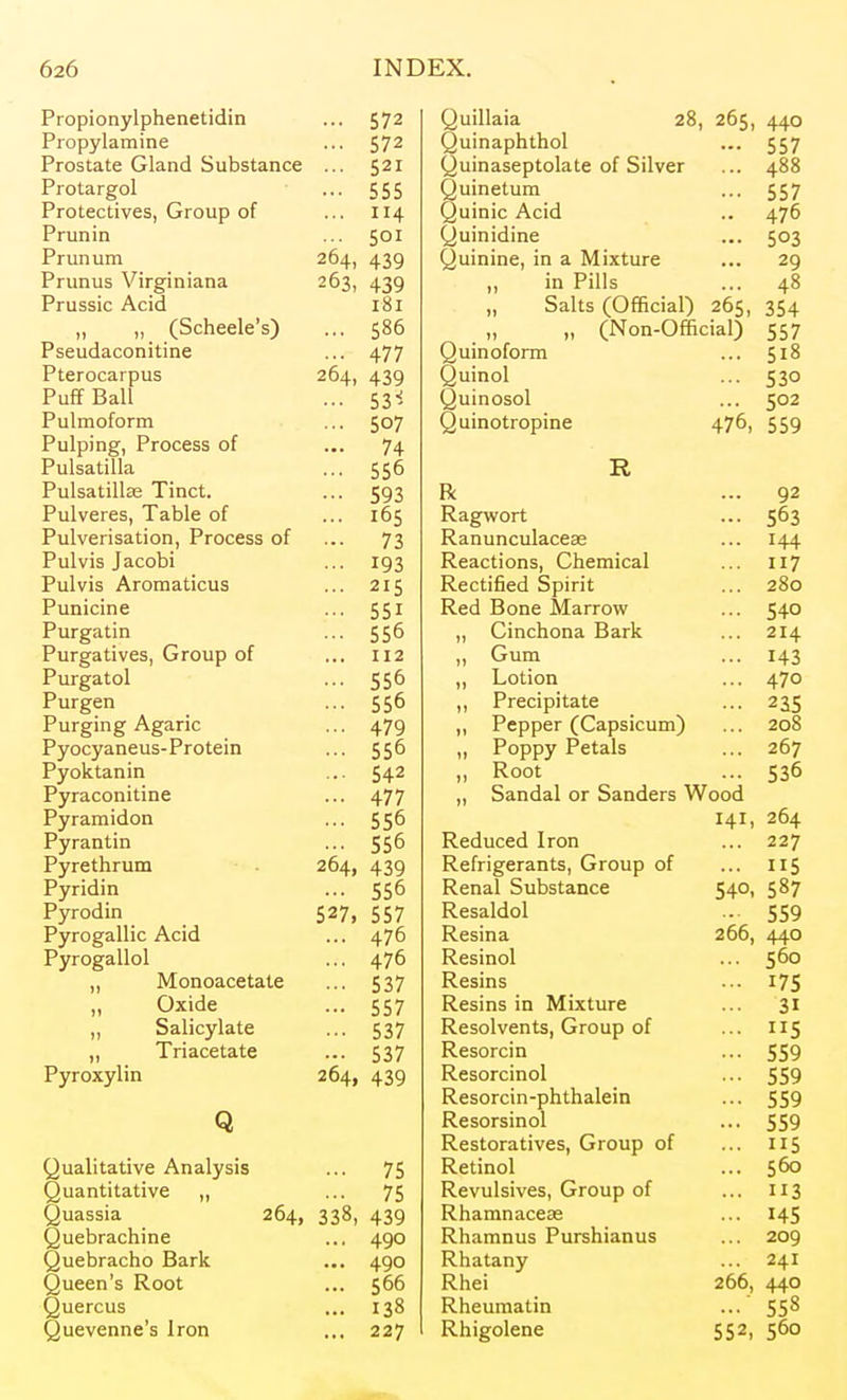 L 1 UUlUIl ViUllCllCLIU.111 Propylamine 572 c c c 555 Protectives, Group of 114 COT L X Ull UIIL 204, 439 Pmrinc v iro! n in r»n L I Ull Us V 11 t^l 11 lAllcL 439 Prussic Acid T T (Scheele's) 500 1 oCLlLLuLfULllLlLlC /I '7*7 4/ / L LCI UCo-I U Us J04, 439 Puff Poll p n i 53- Pulmoform 507 Pulping, Process of • ■• 74 Pnl ca fi I In 55° Pn 1 CQ till ap T^i n 593 IT UlVclCs, X aUlC Ul 105 Pill\Tf^riQntirin Pmr*pcg ni 1 UlVCi IdatlVJll, X 1 LfCCoo KJl 73 PiilviQ Inmni J. Lll V lO J «.L.tyUl Pill vis Aromatinis 2 T C PiiniPinP X UlllUillC C C T 55 ^ Piirorn 11 n X Ui ^cl till 55 PiirorativPQ (irr»iiri f\x X Ul^atlV Co J \J l\JLkL/ \JL 112 Piircrn tnl 55 Purg^en 55 Piircrinor AcnriP X Llliflllg ilgfH It- /* *70 4/y P vripvn npim - Prnf pin 55 P vnV fa n in 54'' Pvraronitine ±11 'rl 1 PxTrd TY\ ^f^ r\r\ X y 1 dllJiiLKJil 55 PTrrii n 11 Ti X y I allcii.1 55 P^rrptVi riim X ylCLili UlXl Pyridin 550 X yiuuiii 527> 557 Pirrr* nfii liiP A/^lH X yiuydllic x^ClLl 470 Pyrog3.11ol 47 „ Monoacetate 537 „ Oxide 557 Salicylate 537 „ Triacetate 537 Pyroxylin 264, 439 Q Qualitative Analysis ... 75 Quantitative „ ■ •■ 75 Quassia 264, 338, 439 Quebrachine ... 490 Quebracho Bark ... 490 Queen's Root ... 566 Quercus ... 138 Quevenne's Iron ... 227 Quillaia 28, Quinaphthol Quinaseptolate of Silver Quinetum Quinic Acid Quinidine Quinine, in a Mixture ,, in Pills „ Salts (Official) 265 „ „ (Non-Official) Quinoform Quinol Quinosol Quinotropine 265, 440 557 488 557 476 503 29 48 354 557 518 530 502 559 476, R 92 Ragwort 503 Ranunculaceee 144 Reactions, Chemical 117 Rectified Spirit 2oO Red Bone Marrow 540 „ Cinchona Bark 214 ,, Gum 143 ,, Lotion 470 ,, Precipitate 235 ,, Pepper (Capsicum) ,, Poppy Petals ,, Root 530 „ Sandal or Sanders Wood 141, 204 Reduced Iron 227 Refrigerants, Group of lie Renal Substance 540, 587 Resaldol 559 Resina 266, 440 Resinol 560 Resins 175 Resins in Mixture 31 Resolvents, Group of 5 Resorcin 559 Resorcinol 559 Resorcin-phthalein 559 Resorsinol 559 Restoratives, Group of 115 Retinol 560 Revulsives, Group of 113 Rhamnacese 145 Rhamnus Purshianus 209 Rhatany 241 Rhei 266, 440 Rheumatin 558 Rhigolene 552, 560
