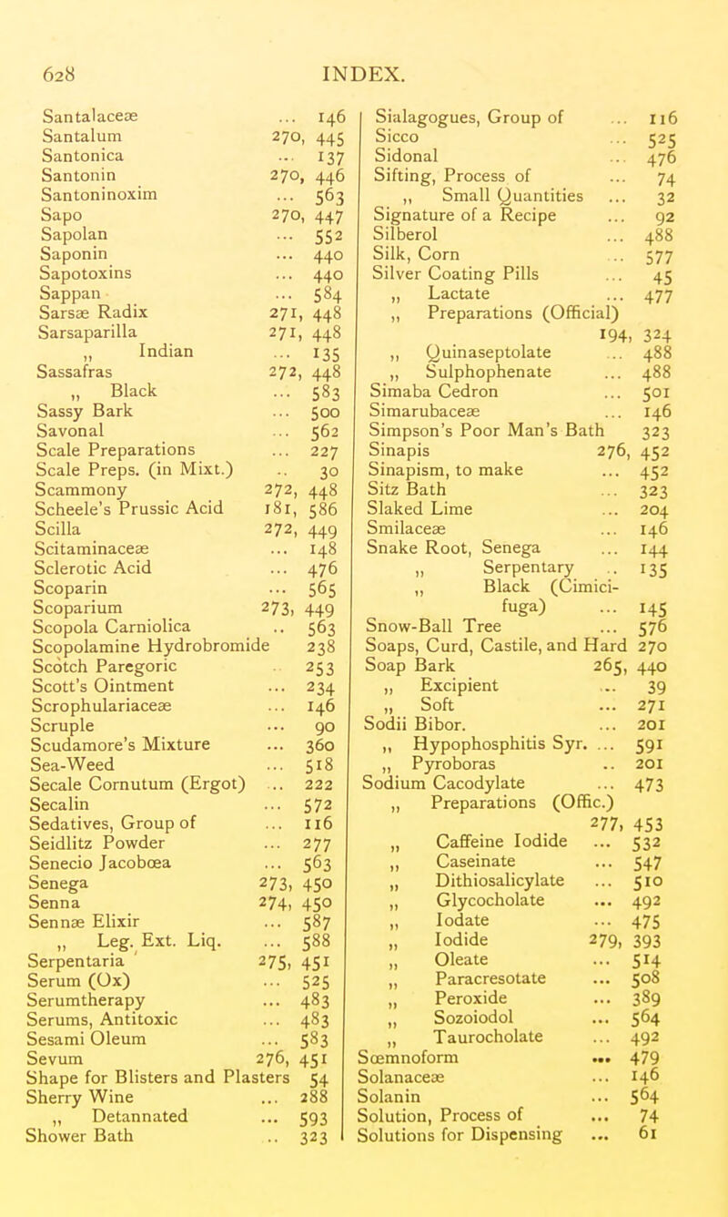 Santalacese ... 146 Santalum 270, 445 Santonica .. 137 Santonin 270, 446 Santoninoxim ... 563 Sapo 270, 447 Sapolan ... 552 Saponin ... 440 Sapotoxins ... 440 Sappan ... 584 Sarsas Radix 271, 448 Sarsaparilla 271, 448 „ Indian ... 135 Sassafras 272, 448 „ Black ... 583 Sassy Bark ... 500 Savonal ... 562 Scale Preparations ... 227 Scale Preps, (in Mixt.) .. 30 Scaramony 272, 448 Scheele's Prussic Acid 181, 586 Scilla 272, 449 Scitaminaceas ... 148 Sclerotic Acid ... 476 Scoparin ... 565 Scoparium 273, 449 Scopola Carniolica .. 563 Scopolamine Hydrobromide 238 Scotch Paregoric 253 Scott's Ointment ... 234 Scrophulariaceae ... 146 Scruple ... 90 Scudamore's Mixture ... 360 Sea-Weed ... 518 Secale Cornutum (Ergot) .. 222 Secalin ... 572 Sedatives, Group of ... 116 Seidlitz Powder ... 277 Senecio Jacobcea ... 563 Senega 273, 450 Senna 274, 450 Sennae Elixir ... 587 „ Leg. Ext. Liq. ... 588 Serpentaria ' 275, 451 Serum (Ox) ... 525 Serumtherapy ... 483 Serums, Antitoxic ... 483 Sesami Oleum ... 583 Sevum 276, 451 Shape for Blisters and Plasters 54 Sherry Wine ... 288 „ Detannated ... 593 Shower Bath .. 323 Sialagogues, Group of ... 116 Sicco ... 525 Sidonal ... 476 Sifting, Process of ... 74 ,, Small (juantities ... 32 Signature of a Recipe ... 92 Silberol ... 488 Silk, Corn ... 577 Silver Coating Pills ... 45 ,, Lactate ... 477 ,, Preparations (Official) I94> 324 ,, Quinaseptolate .. 488 ,, Sulphophenate ... 488 Simaba Cedron ... 501 Simarubaceae ... 146 Simpson's Poor Man's Bath 323 Sinapis 276, 452 Sinapism, to make ... 452 Sitz Bath ... 323 Slaked Lime ... 204 Smilaceas ... 146 Snake Root, Senega ... 144 ,, Serpentary .. 135 ,, Black (Cimici- fuga) ... 145 Snow-Ball Tree ... 576 Soaps, Curd, Castile, and Hard 270 Soap Bark 265, 440 „ Excipient ... 39 „ Soft ... 271 Sodii Bibor. ... 201 „ Hypophosphitis Syr. ... 591 ,, Pyroboras .. 201 Sodium Cacodylate ... 473 „ Preparations (Ofific.) 277, 453 „ Caffeine Iodide ... 532 ,, Caseinate ... 547 „ Dithiosalicylate ... 510 „ Glycocholate ... 492 „ lodate ... 475 Iodide 279. 393 Oleate ... 514 „ Paracresotate ... 508 „ Peroxide ... 389 „ Sozoiodol ... 564 „ Taurocholate ... 492 Scemnoform ... 479 Solanaceas ... 146 Solanin ... 5^4 Solution, Process of ... 74 Solutions for Dispensing ... 61