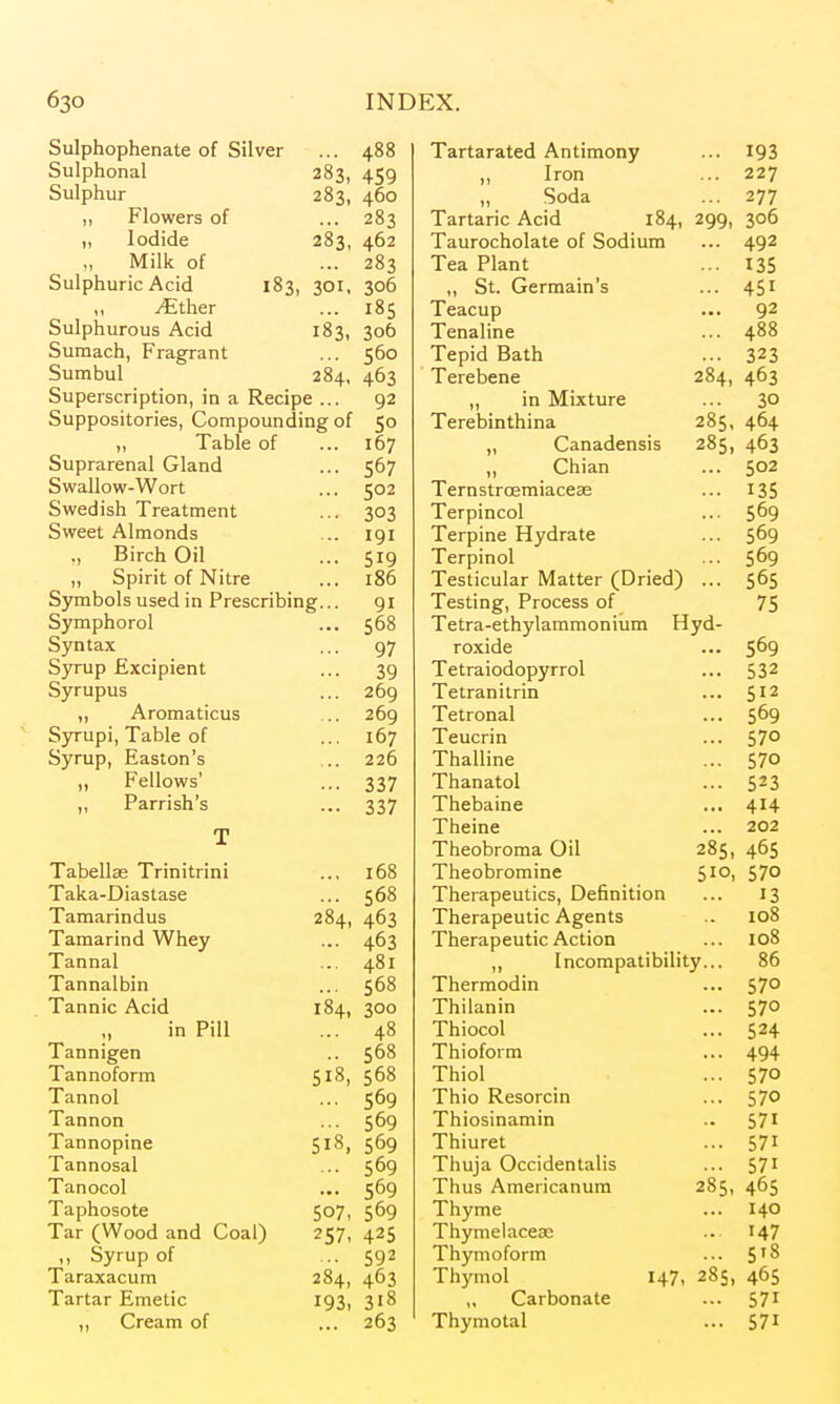 Sulphophenate of Silver ... 488 Sulphonal 283, 459 Sulphur 283, 460 ,, Flowers of ... 283 „ Iodide 283, 462 ., Millc of ... 283 Sulphuric Acid 183, 301, 306 „ ^ther ... 185 Sulphurous Acid 183, 306 Sumach, Fragrant ... 560 Sumbul 284, 463 Superscription, in a Recipe ... 92 Suppositories, Compounding of 50 „ Table of ... 167 Suprarenal Gland ... 567 Swallow-Wort ... 502 Swedish Treatment ... 303 Sweet Almonds ... 191 ,, Birch Oil ... 519 „ Spirit of Nitre ... 186 Symbols used in Prescribing... 91 Symphorol ... 568 Syntax ... 97 Syrup fixcipient ... 39 Syrupus ... 269 „ Aromaticus ... 269 Syrupi, Table of ... 167 Syrup, Easton's ... 226 „ Fellows' ... 337 ,, Parrish's ... 337 Tabellae Trinitrini 168 Taka-Diastase 568 Tamarindus 284, 463 Tamarind Whey 463 Tannal 481 Tannalbin 568 Tannic Acid 184, 300 in Pill 48 Tannigen 568 Tannoform 518, 568 Tannol 569 Tannon 569 Tannopine 569 Tannosal 569 Tanocol 569 Taphosote 507, 569 Tar (Wood and Coal) 257, 425 ,, Syrup of 592 Taraxacum 284, 463 Tartar Emetic 193, 318 ,, Cream of 263 Tartarated Antimony ,, Iron „ Soda Tartaric Acid 184, Taurocholate of Sodium Tea Plant „ St. Germain's Teacup Tenaline Tepid Bath Terebene ,, in Mixture Terebinthina „ Canadensis ,, Chian Ternstroemiaceee Terpincol Terpine Hydrate Terpinol Testicular Matter (Dried) Testing, Process of Tetra-ethylammonium Hyd roxide Tetraiodopyrrol Tetranitrin Tetronal Teucrin Thalline Thanatol Thebaine Theine Theobroma Oil Theobromine Therapeutics, Definition Therapeutic Agents Therapeutic Action ,, Incompatibility.. Thermodin Thilanin Thiocol Thioform Thiol Thio Resorcin Thiosinamin Thiuret Thuja Occidentalis Thus Americanum Thyme Thymelacese Thymoform Thymol „ Carbonate Thymotal 193 227 277 299, 306 492 135 451 92 488 323 284, 463 ... 30 285, 464 285, 463 502 135 569 569 569 565 75 569 532 512 569 570 570 523 414 202 465 570 13 108 108 86 570 ... 570 ... 524 ... 494 .•• 570 ... 570 .. 571 ... 571 ... 571 285, 465 ... 140 .. 147 ... 5'8 147, 28s, 465 -. 571 ... 571 285, 510,
