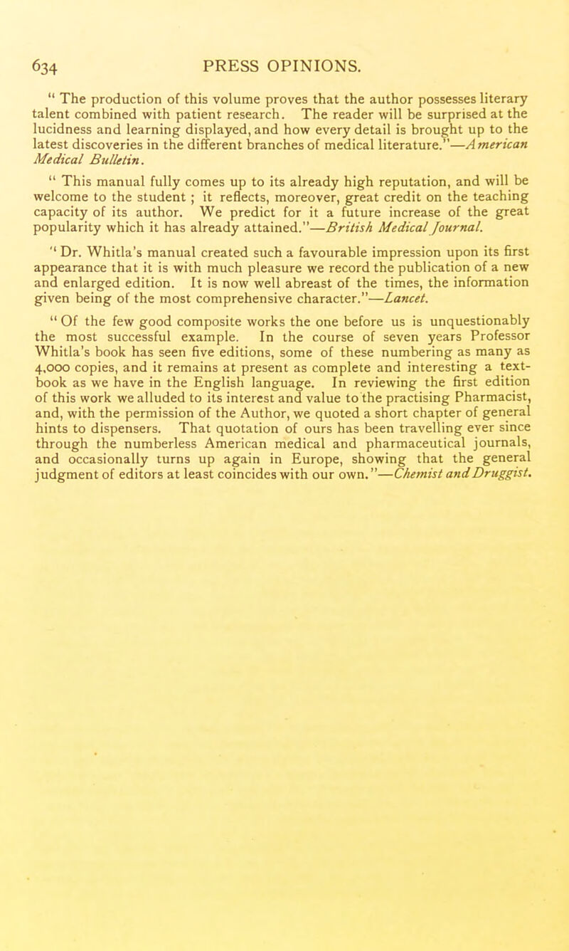  The production of this volume proves that the author possesses literary talent combined with patient research. The reader will be surprised at the lucidness and learning displayed, and how every detail is brought up to the latest discoveries in the different l3ranches of medical literature.—American Medical Bulletin.  This manual fully comes up to its already high reputation, and will be welcome to the student ; it reflects, moreover, great credit on the teaching capacity of its author. We predict for it a future increase of the great popularity which it has already attained.—British Medical Journal. '' Dr. Whitla's manual created such a favourable impression upon its first appearance that it is with much pleasure we record the publication of a new and enlarged edition. It is now well abreast of the times, the information given being of the most comprehensive character.—Lancet.  Of the few good composite works the one before us is unquestionably the most successful example. In the course of seven years Professor Whitla's book has seen five editions, some of these numbering as many as 4,000 copies, and it remains at present as complete and interesting a text- book as we have in the English language. In reviewing the first edition of this work we alluded to its interest and value to the practising Pharmacist, and, with the permission of the Author, we quoted a short chapter of general hints to dispensers. That quotation of ours has been travelling ever since through the numberless American medical and pharmaceutical journals, and occasionally turns up again in Europe, showing that the general judgment of editors at least coincides with our own.—Chemist and Druggist.