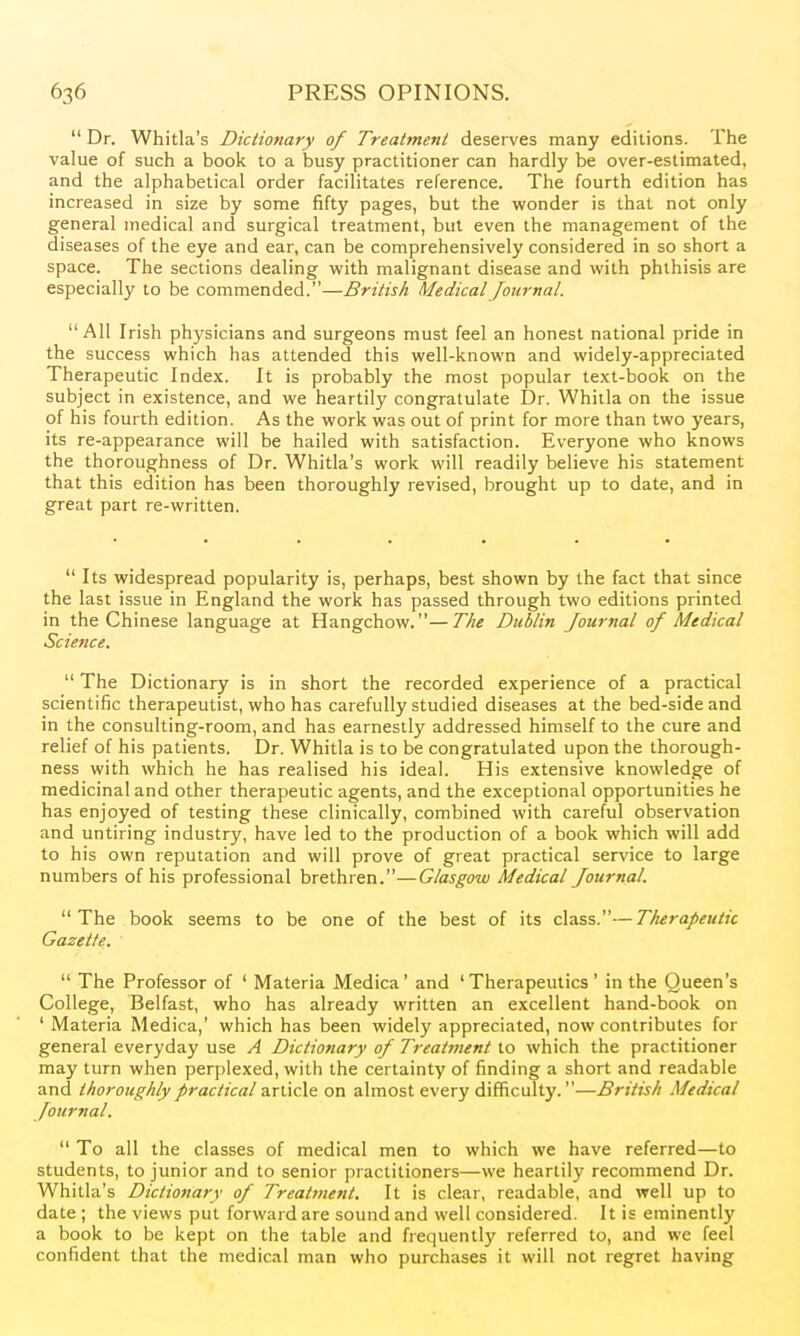  Dr. Whitla's Dictionary of Treatment desei-ves many editions. The value of such a book to a busy practitioner can hardly be over-estimated, and the alphabetical order facilitates reference. The fourth edition has increased in size by some fifty pages, but the wonder is that not only general medical and surgical treatment, but even the management of the diseases of the eye and ear, can be comprehensively considered in so short a space. The sections dealing with malignant disease and with phthisis are especially to be commended.—British Medical /ournal. All Irish physicians and surgeons must feel an honest national pride in the success which has attended this well-known and widely-appreciated Therapeutic Index. It is probably the most popular text-book on the subject in existence, and we heartily congratulate Dr. Whitla on the issue of his fourth edition. As the work was out of print for more than two years, its re-appearance will be hailed with satisfaction. Everyone who knows the thoroughness of Dr. Whitla's work will readily believe his statement that this edition has been thoroughly revised, brought up to date, and in great part re-written.  Its widespread popularity is, perhaps, best shown by the fact that since the last issue in England the work has passed through two editions printed in the Chinese language at Hangchow.—The Dublin Journal of Medical Science.  The Dictionary is in short the recorded experience of a practical scientific therapeutist, who has carefully studied diseases at the bed-side and in the consulting-room, and has earnestly addressed himself to the cure and relief of his patients. Dr. Whitla is to be congratulated upon the thorough- ness with which he has realised his ideal. His extensive knowledge of medicinal and other therapeutic agents, and the exceptional opportunities he has enjoyed of testing these clinically, combined with careful observation and untiring industry, have led to the production of a book which will add to his own reputation and will prove of great practical ser\'ice to large numbers of his professional brethren.—Glasgow Medical Journal. The book seems to be one of the best of its class.—Therapeutic Gazette.  The Professor of ' Materia Medica' and 'Therapeutics' in the Queen's College, Belfast, who has already written an excellent hand-book on ' Materia Medica,' which has been widely appreciated, now contributes for general everyday use A Dictionary of Treatment to which the practitioner may turn when perplexed, with the certainty of finding a short and readable and thoroughly practical article on almost every difficulty.—British Medical Journal.  To all the classes of medical men to which we have referred—to students, to junior and to senior practitioners—we heartily recommend Dr. Whitla's Dictionary of Treatment. It is clear, readable, and well up to date ; the views put forward are sound and well considered. It is eminently a book to be kept on the table and frequently referred to, and we feel confident that the medical man who purchases it will not regret having