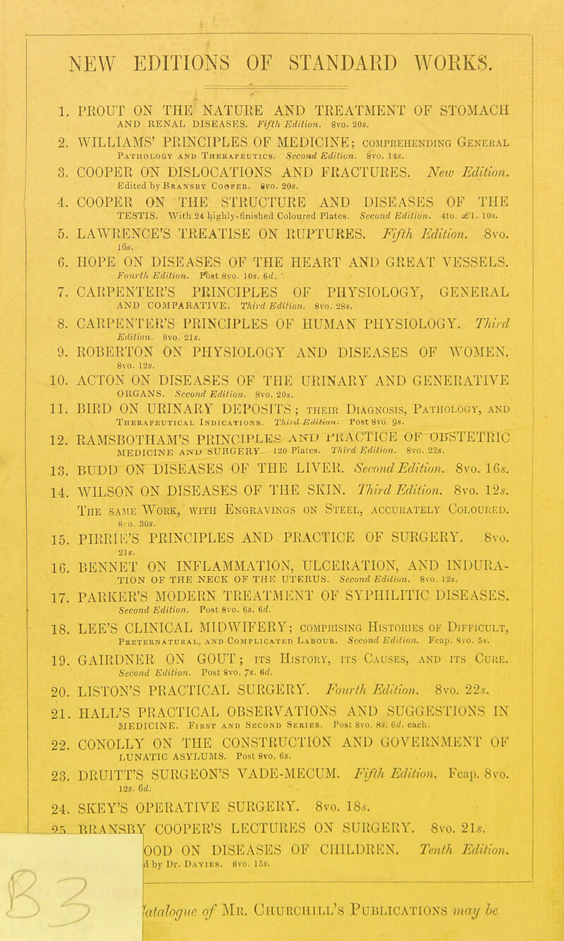 NEW EDITIONS OF STANDARD WORKS. 1. PROUT ON THE NATURE AND TREATMENT OF STOMACH AND RENAL DISEASES. Fifth Edition. 8vo. 20s. 2. WILLIAMS' PRINCIPLES OF MEDICINE; comprehending General Pathology and Therapeutics. Second Edition. 8vo. Us. 3. COOPER ON DISLOCATIONS AND FRACTURES. New Edition. Edited by Bransby Cooper, ivo. 20s. 4. COOPER ON THE STRUCTURE AND DISEASES OF THE TESTIS. With 24 highly-finished Coloured Plates. Second Edition. 4to. sSl. 10s. 5. LAWRENCE'S TREATISE ON RUPTURES. Fifth Edition. Svo. 16s. 6. HOPE ON DISEASES OF THE HEART AND GREAT VESSELS. Fourth Edition. Post 8vo. 10s. 6d. ' 7. CARPENTER'S PRINCIPLES OF PHYSIOLOGY, GENERAL AND COMPARATIVE. Third Edition. 8vo. 28s. 8. CARPENTER'S PRINCIPLES OF HUMAN PHYSIOLOGY. Third Edition. 8vo. 21s. 9. ROBERTON ON PHYSIOLOGY AND DISEASES OF WOMEN. 8vo. 12s. 10. ACTON ON DISEASES OF THE URINARY AND GENERATIVE ORGANS. Second Edition. 8vo. 20s. 11. BIRD ON URINARY DEPOSITS ; their Diagnosis, Pathology, and Therapeutical Indications. Third-EdiHon. Post 8vo. 9s. 12. RAMSBOTIIAM'S PRINCIPLES and PRACTICE OK OBSTETRIC MEDICINE AND SURGERY. 120 Plates. Third Edition. Svo. 22s. 13. BUDD ON DISEASES OF THE LIVER, Second Edition. Svo. 16*. 14. WILSON ON DISEASES OF THE SKIN. Third Edition. Svo. 12s. The same Work, with Engravings on Steel, accurately Coloured. 8- 0. 30s. 15. PIRRIE'S PRINCIPLES AND PRACTICE OF SURGERY. 8vo. 21s. 16. BENNET ON INFLAMMATION, ULCERATION, AND IN DURA- TION OF THE NECK OF THE UTERUS. Second Edition. 8vo. 12s. 17. PARKER'S MODERN TREATMENT OF SYPHILITIC DISEASES. Second Edition. Post Svo. Cs. Crf. 18. LEE'S CLINICAL MIDWIFERY; comprising Histories ok Difficult, Preternatural, and Complicated Labour. Second Edition. Fcnp. Svo. 5s. 19. GAIRDNER ON GOUT; its History, its Causes, and its Cure. Second Edition. Post 8vo. s. Bd. 20. LISTON'S PRACTICAL SURGERY. Fourth Edition. Svo. 22s. 21. HALL'S PRACTICAL OBSERVATIONS AM) SUGGESTIONS IN MEDICINE. First and Second Series. Post 8vo. 8s. lid. each. 22. CONOLLY ON THE CONSTRUCTION AND GOVERNMENT OF LUNATIC ASYLUMS. Post 8vo. 6s. 23. DRUITT'S SURGEON'S VADE-MECUM. Fifth Edition. Fcnp. 8vo. 12s. 6d. 24. SKEY'S OPERATIVE SURGERY. Svo. 18*. _2fi RRANSBY COOPER'S LECTURES ON SURGERY. Svo. 21s. OOD ON DISEASES OF CHILDREN. Tenth Edition. tl by Dr. Davies. 8vo. 15s. 3 'dialogue of Mh. Churchill's Publications may be