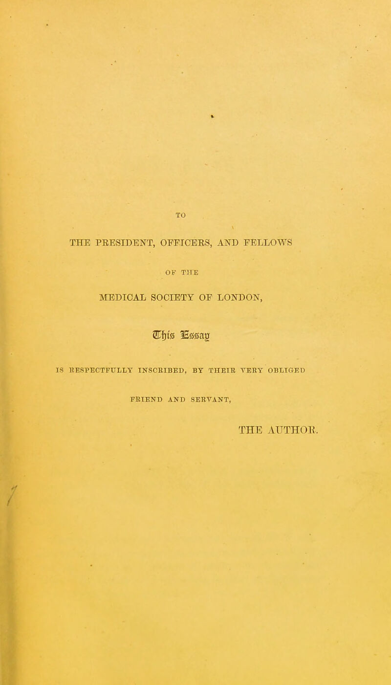 TO THE PRESIDENT, OFFICERS, AND FELLOWS OF THE MEDICAL SOCIETY OF LONDON, 3Efjfe lEssag IS RESPECTFULLY INSCRIBED, BY THEIR VERY OBLIGED FRIEND AND SERVANT, THE AUTHOR.