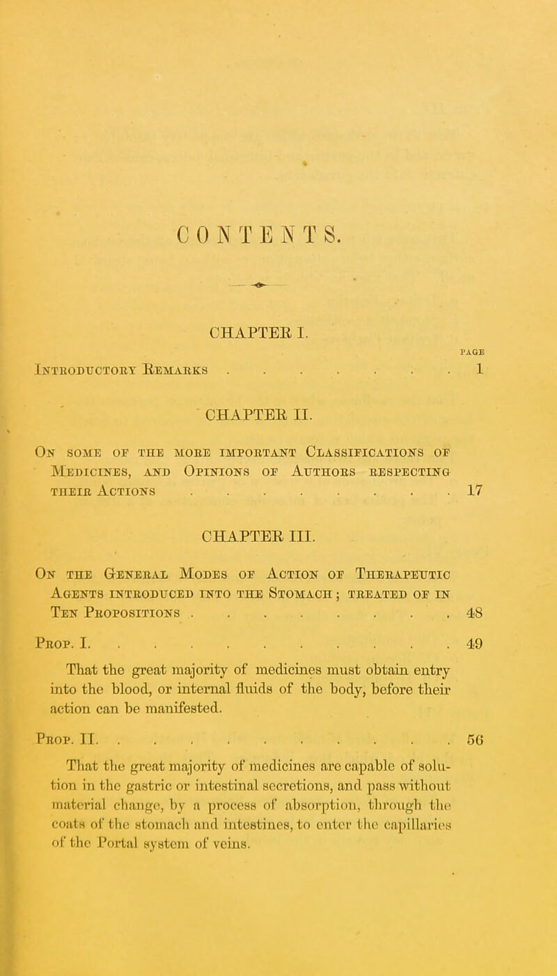 CHAPTER I. Introductory Remarks 1. CHAPTER II. On some of the moee important Classifications of Medicines, and Opinions of Authors respecting their Actions 17 On the General Modes of Action of Therapeutic Agents introduced into the Stomach ; treated of in Ten Propositions 48 That the great majority of medicines must obtain entry into the blood, or internal fluids of the body, before their action can be manifested. That the great majority of medicines are capable of solu- tion in t he gastric or intestinal secretions, and pass without material change, by a process of absorption, through the coatft of the stomach and intestines, to enter the capillaries of the Portal system of veins. CHAPTER III. Prop. I 49 Prop. II 56