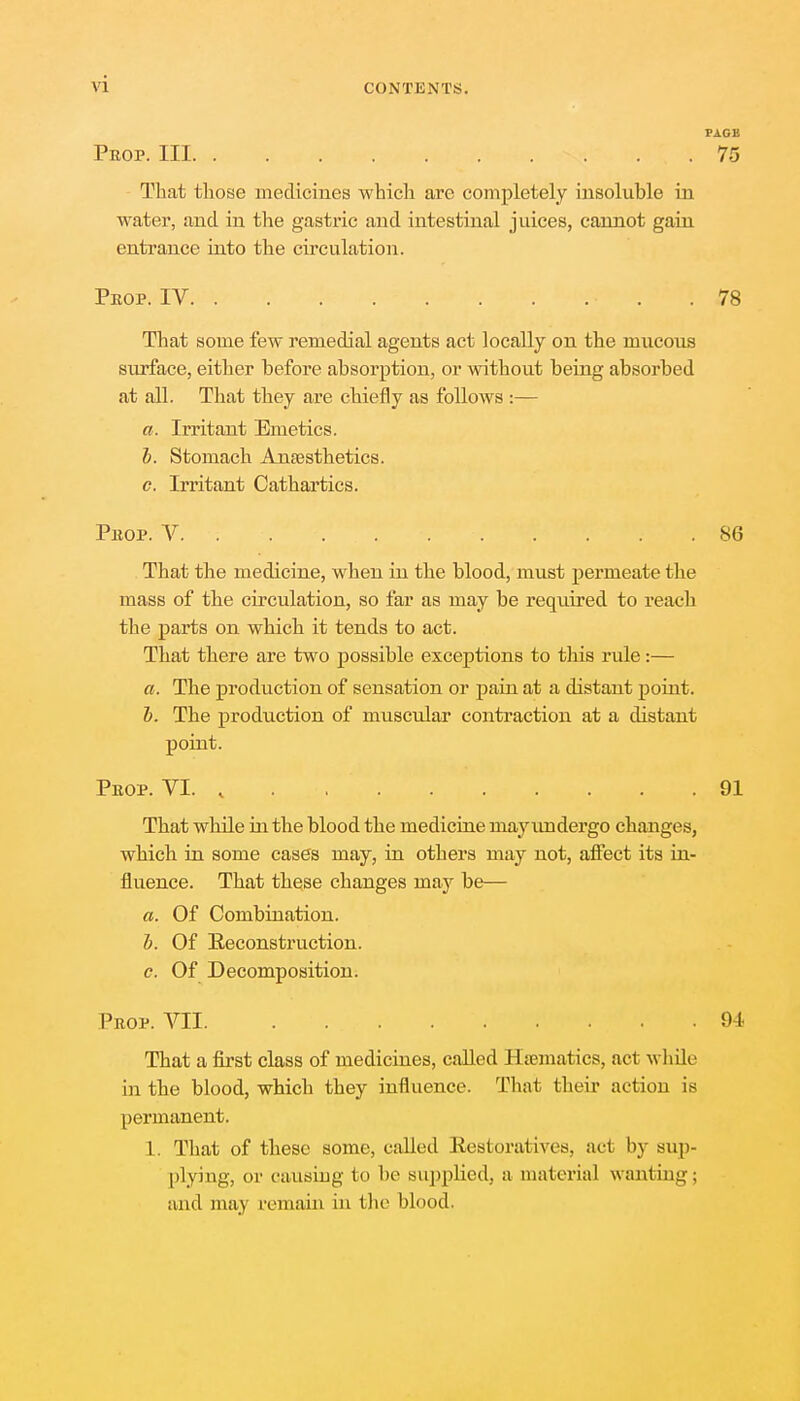 \ i PAGE Prop. Ill 75 That those medicines which are completely insoluble in water, and in the gastric and intestinal juices, cannot gain entrance into the circulation. Peop. IV .78 That some few remedial agents act locally on the mucous surface, either before absorption, or without being absorbed at all. That they ai'e chiefly as follows :— a. Irritant Emetics. b. Stomach Anaesthetics. c. Irritant Cathartics. Peop. V 86 That the medicine, when in the blood, must permeate the mass of the circulation, so far as may be required to reach the parts on which it tends to act. That there are two possible exceptions to this rule:— a. The production of sensation or pain at a distant point. b. The production of muscular contraction at a distant point. Peop. VI. % 91 That while in the blood the medicine may undergo changes, which in some cases may, in others may not, affect its in- fluence. That these changes may be— a. Of Combination. b. Of Eeconstruction. c. Of Decomposition. Peop. VII. . 94 That a first class of medicines, called Haematics, act while in the blood, which they influence. That their action is permanent. L. That of these some, called Restoratives, aci by sup- plying, or causing to be supplied, a material wanting; and ma\ remain in the blood.